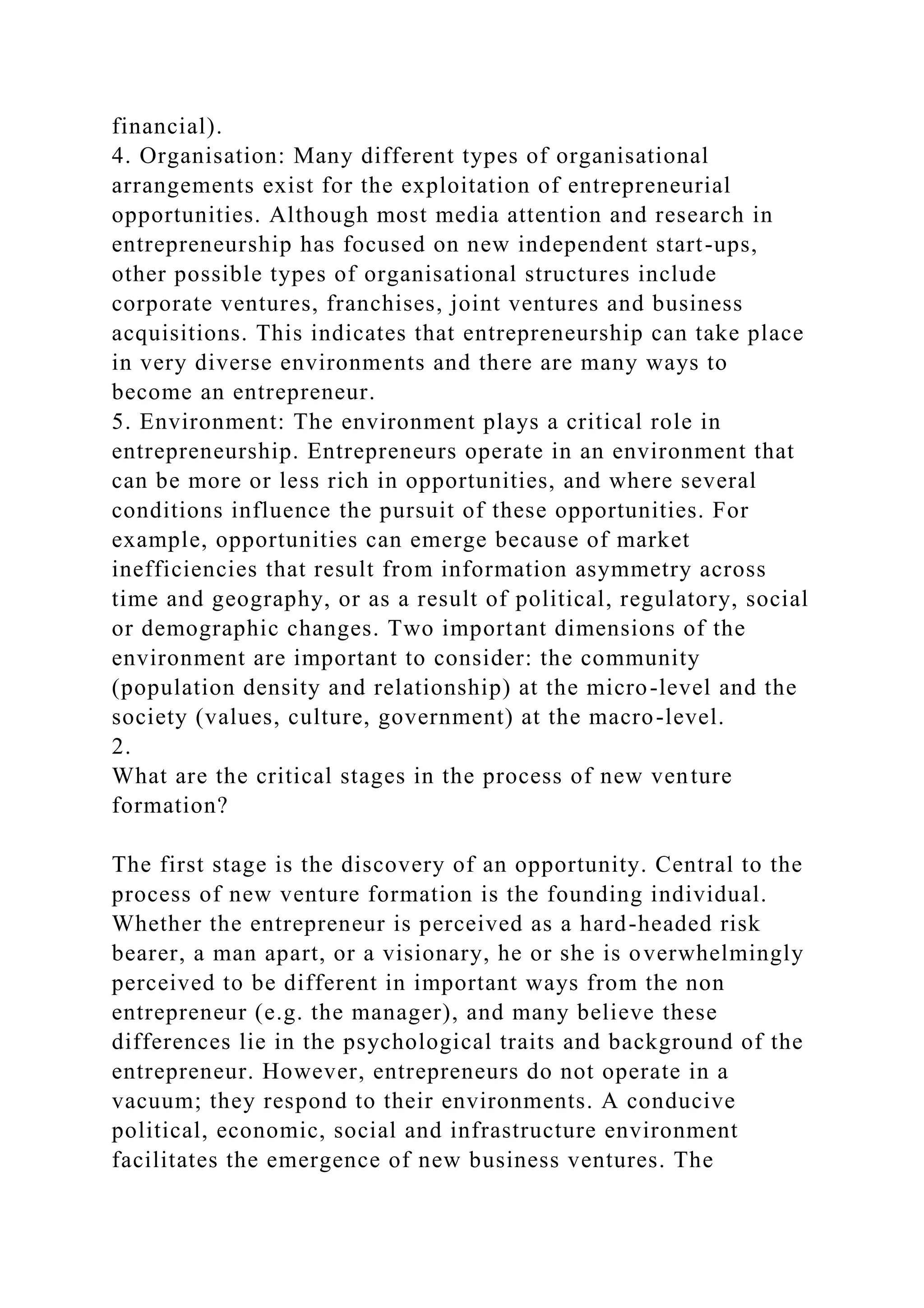 financial).
4. Organisation: Many different types of organisational
arrangements exist for the exploitation of entrepreneurial
opportunities. Although most media attention and research in
entrepreneurship has focused on new independent start-ups,
other possible types of organisational structures include
corporate ventures, franchises, joint ventures and business
acquisitions. This indicates that entrepreneurship can take place
in very diverse environments and there are many ways to
become an entrepreneur.
5. Environment: The environment plays a critical role in
entrepreneurship. Entrepreneurs operate in an environment that
can be more or less rich in opportunities, and where several
conditions influence the pursuit of these opportunities. For
example, opportunities can emerge because of market
inefficiencies that result from information asymmetry across
time and geography, or as a result of political, regulatory, social
or demographic changes. Two important dimensions of the
environment are important to consider: the community
(population density and relationship) at the micro-level and the
society (values, culture, government) at the macro-level.
2.
What are the critical stages in the process of new venture
formation?
The first stage is the discovery of an opportunity. Central to the
process of new venture formation is the founding individual.
Whether the entrepreneur is perceived as a hard-headed risk
bearer, a man apart, or a visionary, he or she is overwhelmingly
perceived to be different in important ways from the non
entrepreneur (e.g. the manager), and many believe these
differences lie in the psychological traits and background of the
entrepreneur. However, entrepreneurs do not operate in a
vacuum; they respond to their environments. A conducive
political, economic, social and infrastructure environment
facilitates the emergence of new business ventures. The
 