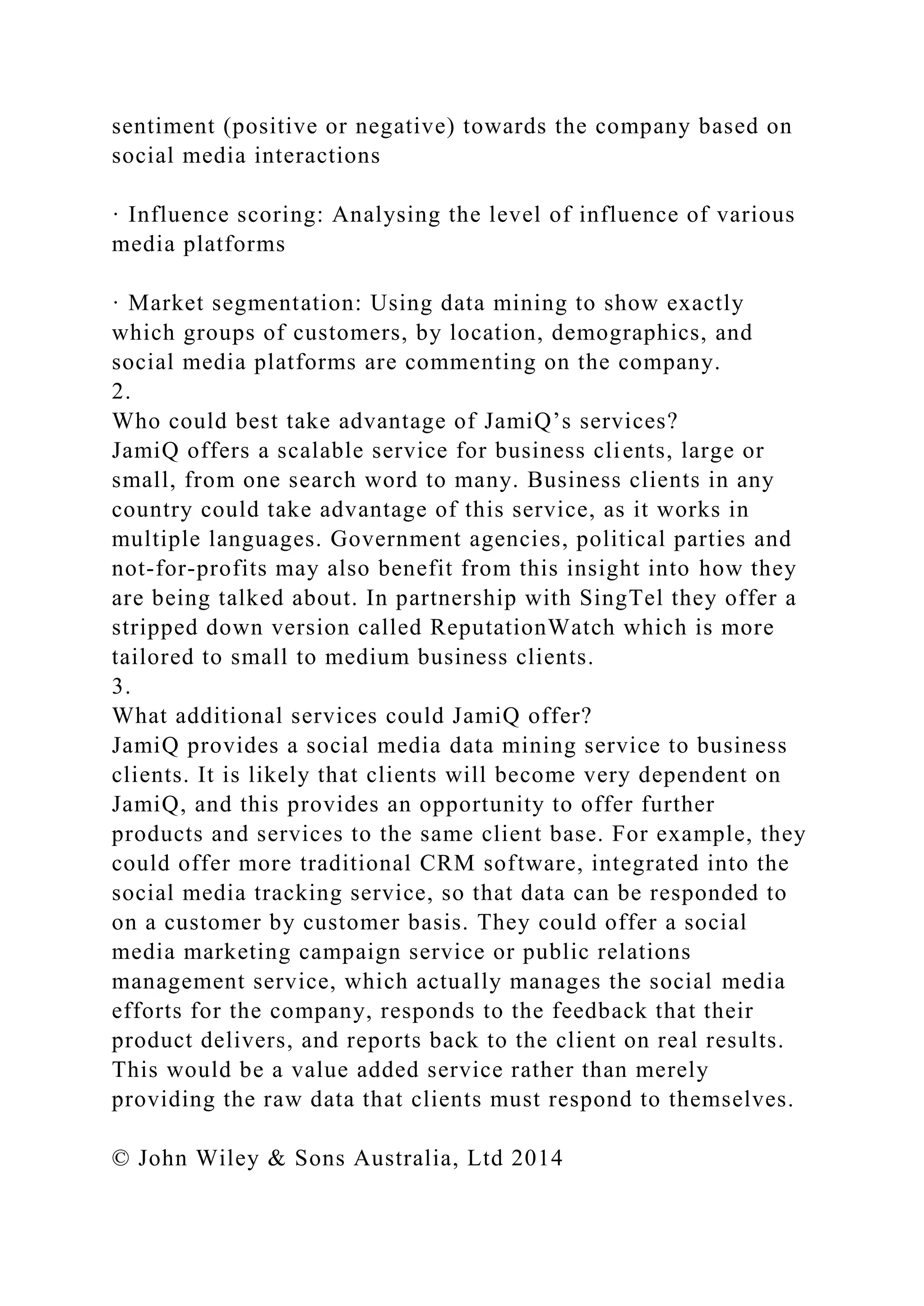 sentiment (positive or negative) towards the company based on
social media interactions
· Influence scoring: Analysing the level of influence of various
media platforms
· Market segmentation: Using data mining to show exactly
which groups of customers, by location, demographics, and
social media platforms are commenting on the company.
2.
Who could best take advantage of JamiQ’s services?
JamiQ offers a scalable service for business clients, large or
small, from one search word to many. Business clients in any
country could take advantage of this service, as it works in
multiple languages. Government agencies, political parties and
not-for-profits may also benefit from this insight into how they
are being talked about. In partnership with SingTel they offer a
stripped down version called ReputationWatch which is more
tailored to small to medium business clients.
3.
What additional services could JamiQ offer?
JamiQ provides a social media data mining service to business
clients. It is likely that clients will become very dependent on
JamiQ, and this provides an opportunity to offer further
products and services to the same client base. For example, they
could offer more traditional CRM software, integrated into the
social media tracking service, so that data can be responded to
on a customer by customer basis. They could offer a social
media marketing campaign service or public relations
management service, which actually manages the social media
efforts for the company, responds to the feedback that their
product delivers, and reports back to the client on real results.
This would be a value added service rather than merely
providing the raw data that clients must respond to themselves.
© John Wiley & Sons Australia, Ltd 2014
 