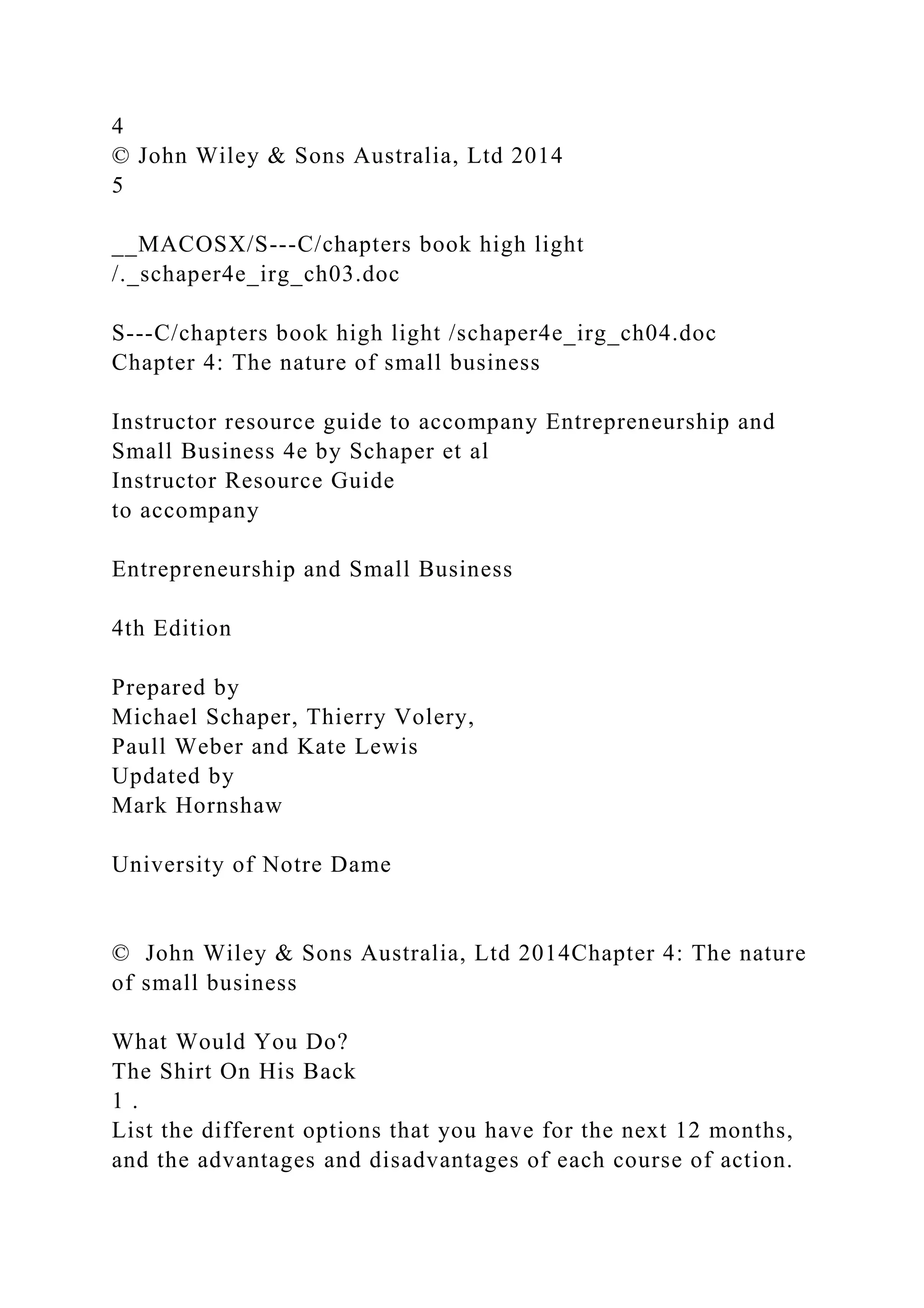 4
© John Wiley & Sons Australia, Ltd 2014
5
__MACOSX/S---C/chapters book high light
/._schaper4e_irg_ch03.doc
S---C/chapters book high light /schaper4e_irg_ch04.doc
Chapter 4: The nature of small business
Instructor resource guide to accompany Entrepreneurship and
Small Business 4e by Schaper et al
Instructor Resource Guide
to accompany
Entrepreneurship and Small Business
4th Edition
Prepared by
Michael Schaper, Thierry Volery,
Paull Weber and Kate Lewis
Updated by
Mark Hornshaw
University of Notre Dame
© John Wiley & Sons Australia, Ltd 2014Chapter 4: The nature
of small business
What Would You Do?
The Shirt On His Back
1 .
List the different options that you have for the next 12 months,
and the advantages and disadvantages of each course of action.
 