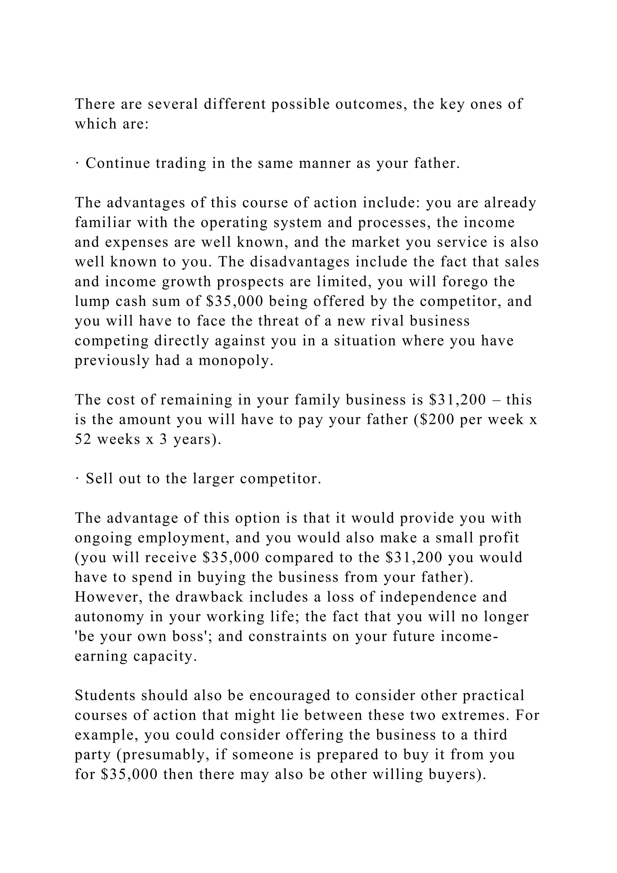 There are several different possible outcomes, the key ones of
which are:
· Continue trading in the same manner as your father.
The advantages of this course of action include: you are already
familiar with the operating system and processes, the income
and expenses are well known, and the market you service is also
well known to you. The disadvantages include the fact that sales
and income growth prospects are limited, you will forego the
lump cash sum of $35,000 being offered by the competitor, and
you will have to face the threat of a new rival business
competing directly against you in a situation where you have
previously had a monopoly.
The cost of remaining in your family business is $31,200 – this
is the amount you will have to pay your father ($200 per week x
52 weeks x 3 years).
· Sell out to the larger competitor.
The advantage of this option is that it would provide you with
ongoing employment, and you would also make a small profit
(you will receive $35,000 compared to the $31,200 you would
have to spend in buying the business from your father).
However, the drawback includes a loss of independence and
autonomy in your working life; the fact that you will no longer
'be your own boss'; and constraints on your future income-
earning capacity.
Students should also be encouraged to consider other practical
courses of action that might lie between these two extremes. For
example, you could consider offering the business to a third
party (presumably, if someone is prepared to buy it from you
for $35,000 then there may also be other willing buyers).
 