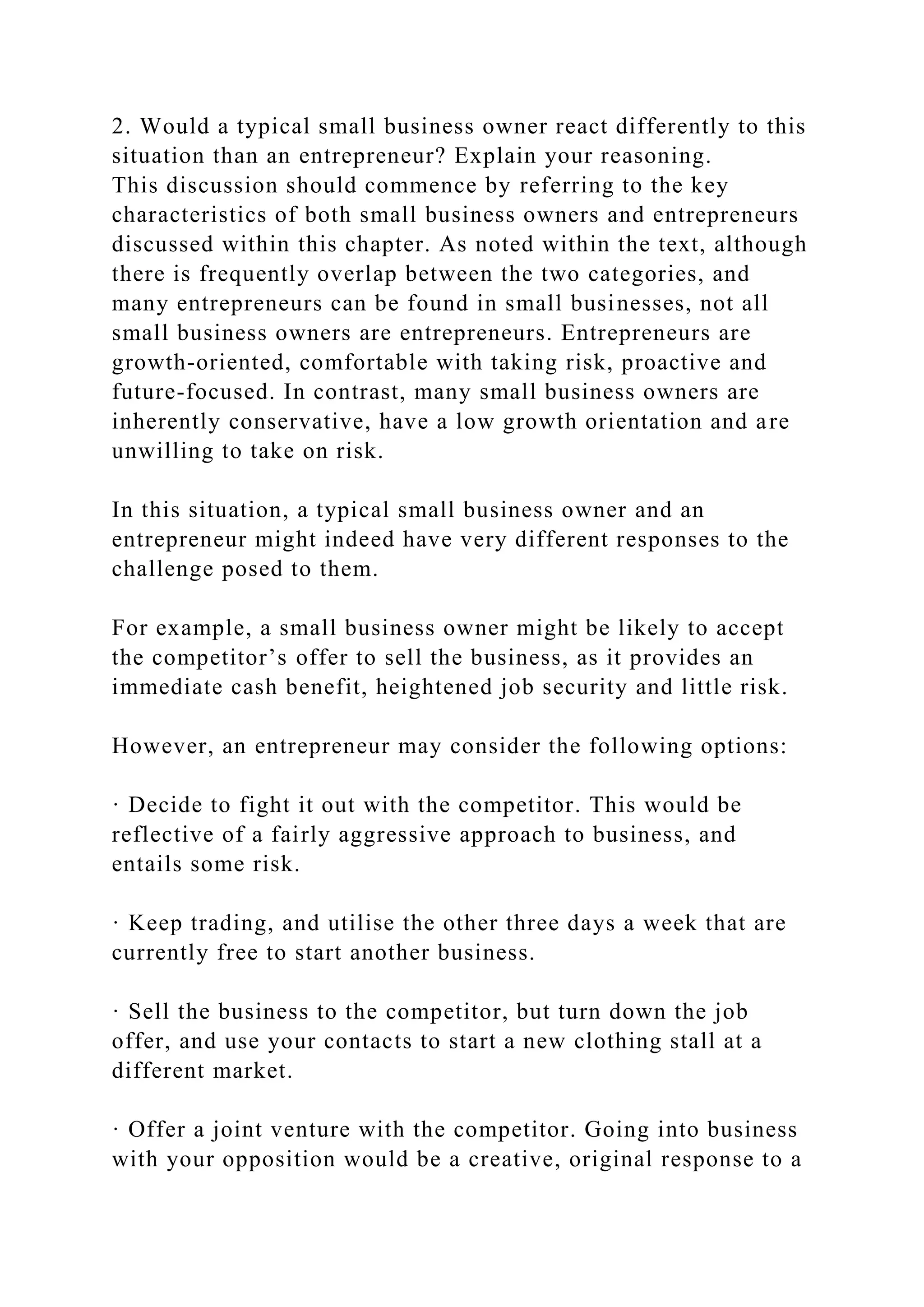 2. Would a typical small business owner react differently to this
situation than an entrepreneur? Explain your reasoning.
This discussion should commence by referring to the key
characteristics of both small business owners and entrepreneurs
discussed within this chapter. As noted within the text, although
there is frequently overlap between the two categories, and
many entrepreneurs can be found in small businesses, not all
small business owners are entrepreneurs. Entrepreneurs are
growth-oriented, comfortable with taking risk, proactive and
future-focused. In contrast, many small business owners are
inherently conservative, have a low growth orientation and are
unwilling to take on risk.
In this situation, a typical small business owner and an
entrepreneur might indeed have very different responses to the
challenge posed to them.
For example, a small business owner might be likely to accept
the competitor’s offer to sell the business, as it provides an
immediate cash benefit, heightened job security and little risk.
However, an entrepreneur may consider the following options:
· Decide to fight it out with the competitor. This would be
reflective of a fairly aggressive approach to business, and
entails some risk.
· Keep trading, and utilise the other three days a week that are
currently free to start another business.
· Sell the business to the competitor, but turn down the job
offer, and use your contacts to start a new clothing stall at a
different market.
· Offer a joint venture with the competitor. Going into business
with your opposition would be a creative, original response to a
 