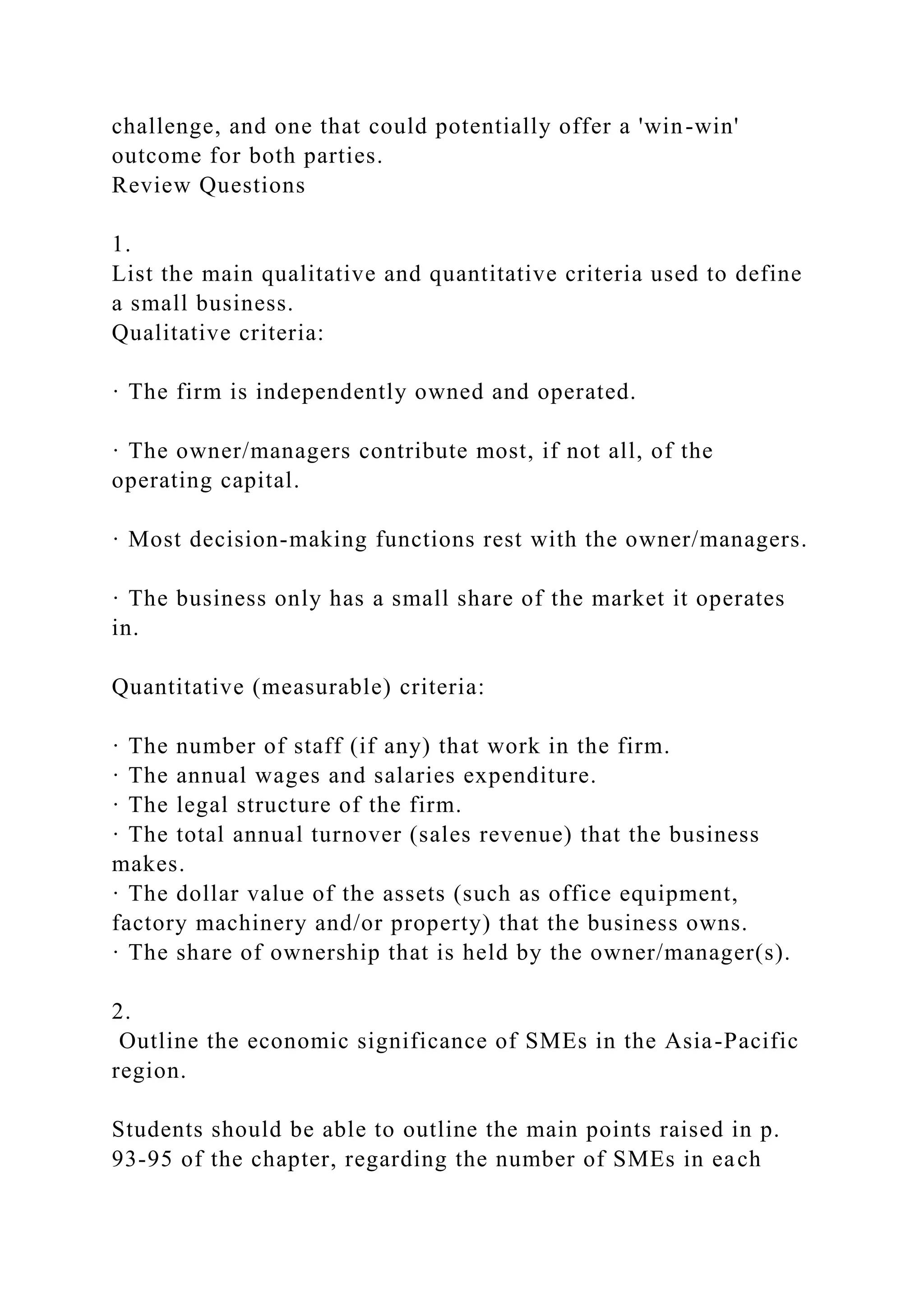 challenge, and one that could potentially offer a 'win-win'
outcome for both parties.
Review Questions
1.
List the main qualitative and quantitative criteria used to define
a small business.
Qualitative criteria:
· The firm is independently owned and operated.
· The owner/managers contribute most, if not all, of the
operating capital.
· Most decision-making functions rest with the owner/managers.
· The business only has a small share of the market it operates
in.
Quantitative (measurable) criteria:
· The number of staff (if any) that work in the firm.
· The annual wages and salaries expenditure.
· The legal structure of the firm.
· The total annual turnover (sales revenue) that the business
makes.
· The dollar value of the assets (such as office equipment,
factory machinery and/or property) that the business owns.
· The share of ownership that is held by the owner/manager(s).
2.
Outline the economic significance of SMEs in the Asia-Pacific
region.
Students should be able to outline the main points raised in p.
93-95 of the chapter, regarding the number of SMEs in each
 