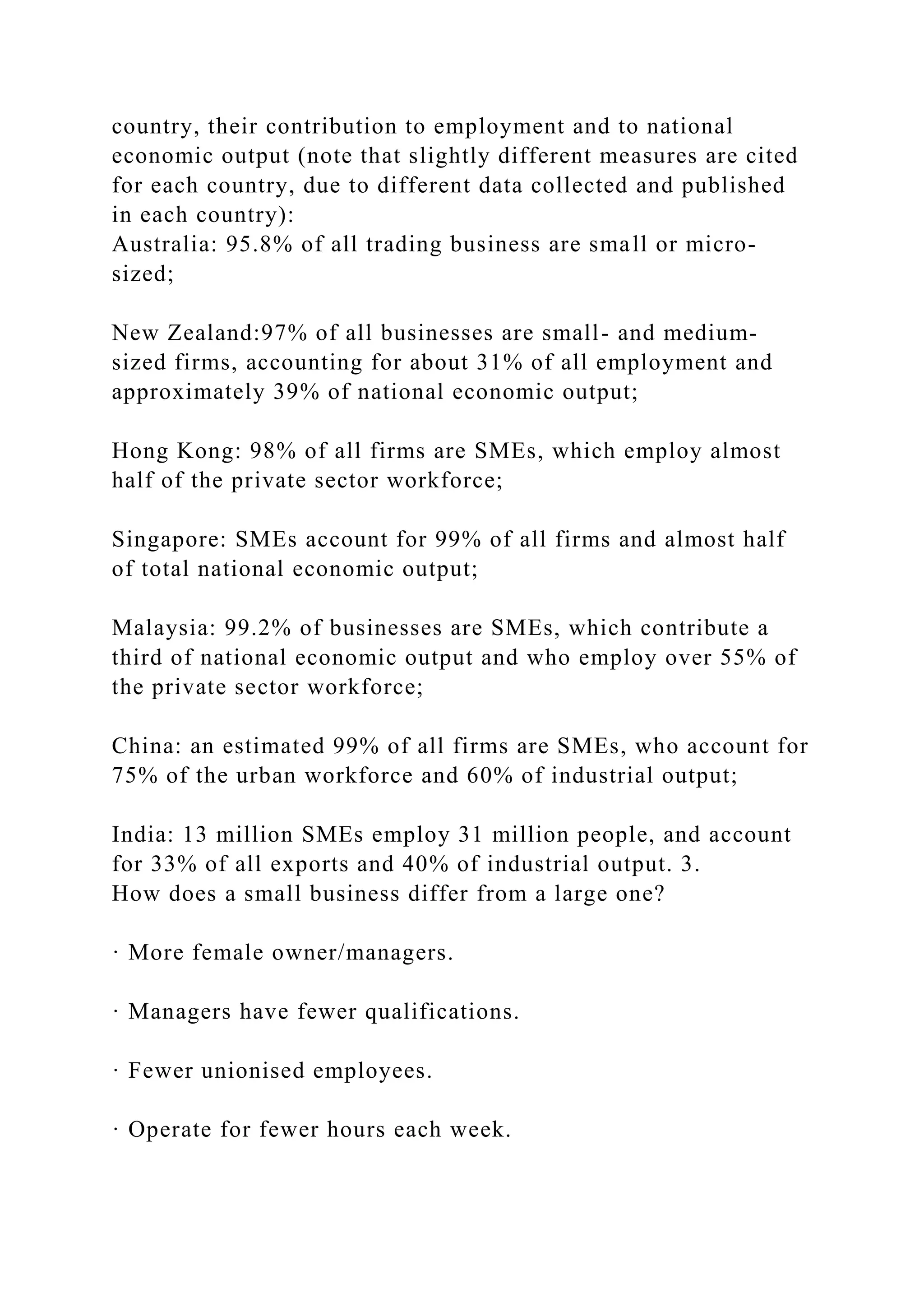 country, their contribution to employment and to national
economic output (note that slightly different measures are cited
for each country, due to different data collected and published
in each country):
Australia: 95.8% of all trading business are small or micro-
sized;
New Zealand:97% of all businesses are small- and medium-
sized firms, accounting for about 31% of all employment and
approximately 39% of national economic output;
Hong Kong: 98% of all firms are SMEs, which employ almost
half of the private sector workforce;
Singapore: SMEs account for 99% of all firms and almost half
of total national economic output;
Malaysia: 99.2% of businesses are SMEs, which contribute a
third of national economic output and who employ over 55% of
the private sector workforce;
China: an estimated 99% of all firms are SMEs, who account for
75% of the urban workforce and 60% of industrial output;
India: 13 million SMEs employ 31 million people, and account
for 33% of all exports and 40% of industrial output. 3.
How does a small business differ from a large one?
· More female owner/managers.
· Managers have fewer qualifications.
· Fewer unionised employees.
· Operate for fewer hours each week.
 
