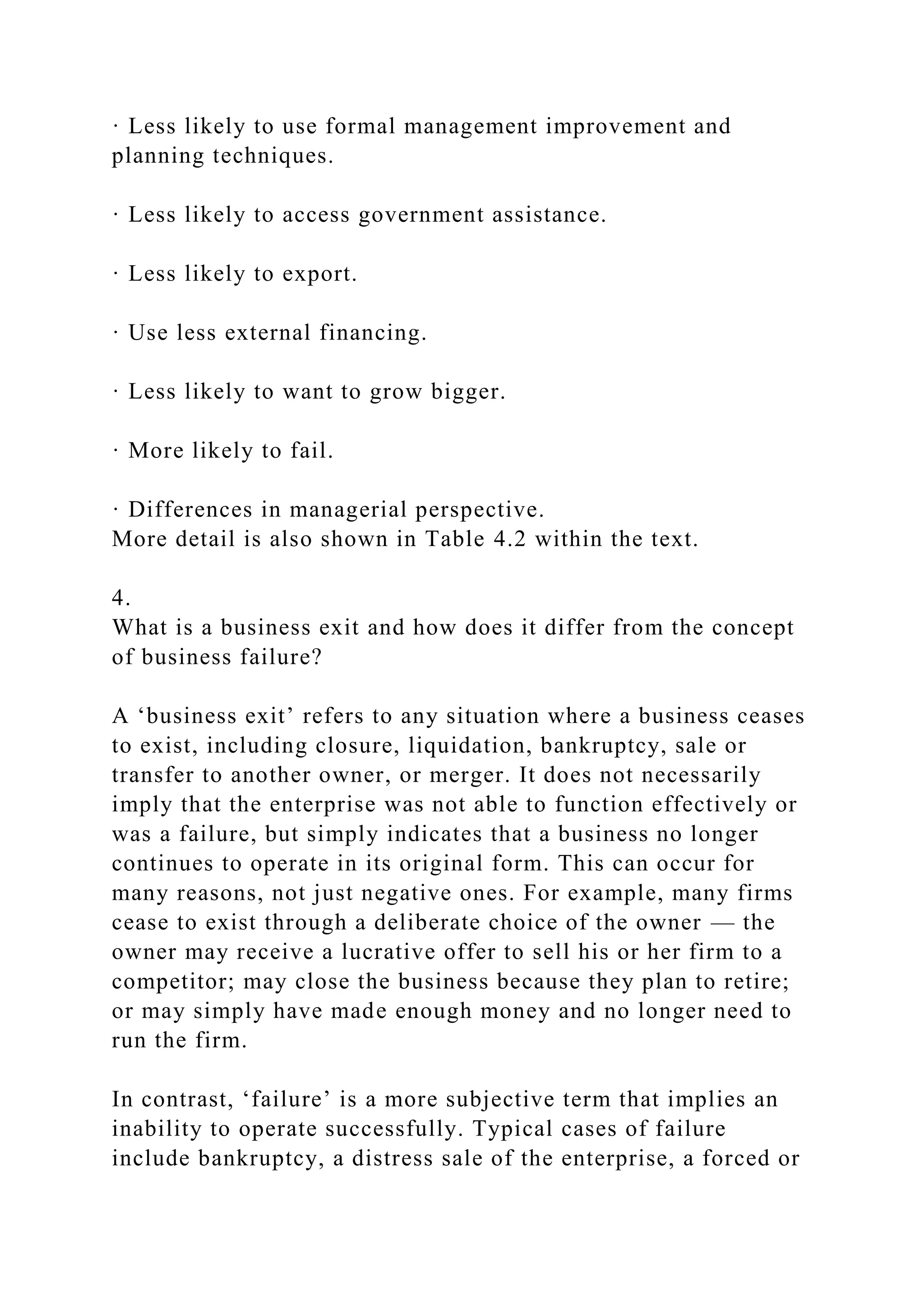 · Less likely to use formal management improvement and
planning techniques.
· Less likely to access government assistance.
· Less likely to export.
· Use less external financing.
· Less likely to want to grow bigger.
· More likely to fail.
· Differences in managerial perspective.
More detail is also shown in Table 4.2 within the text.
4.
What is a business exit and how does it differ from the concept
of business failure?
A ‘business exit’ refers to any situation where a business ceases
to exist, including closure, liquidation, bankruptcy, sale or
transfer to another owner, or merger. It does not necessarily
imply that the enterprise was not able to function effectively or
was a failure, but simply indicates that a business no longer
continues to operate in its original form. This can occur for
many reasons, not just negative ones. For example, many firms
cease to exist through a deliberate choice of the owner — the
owner may receive a lucrative offer to sell his or her firm to a
competitor; may close the business because they plan to retire;
or may simply have made enough money and no longer need to
run the firm.
In contrast, ‘failure’ is a more subjective term that implies an
inability to operate successfully. Typical cases of failure
include bankruptcy, a distress sale of the enterprise, a forced or
 