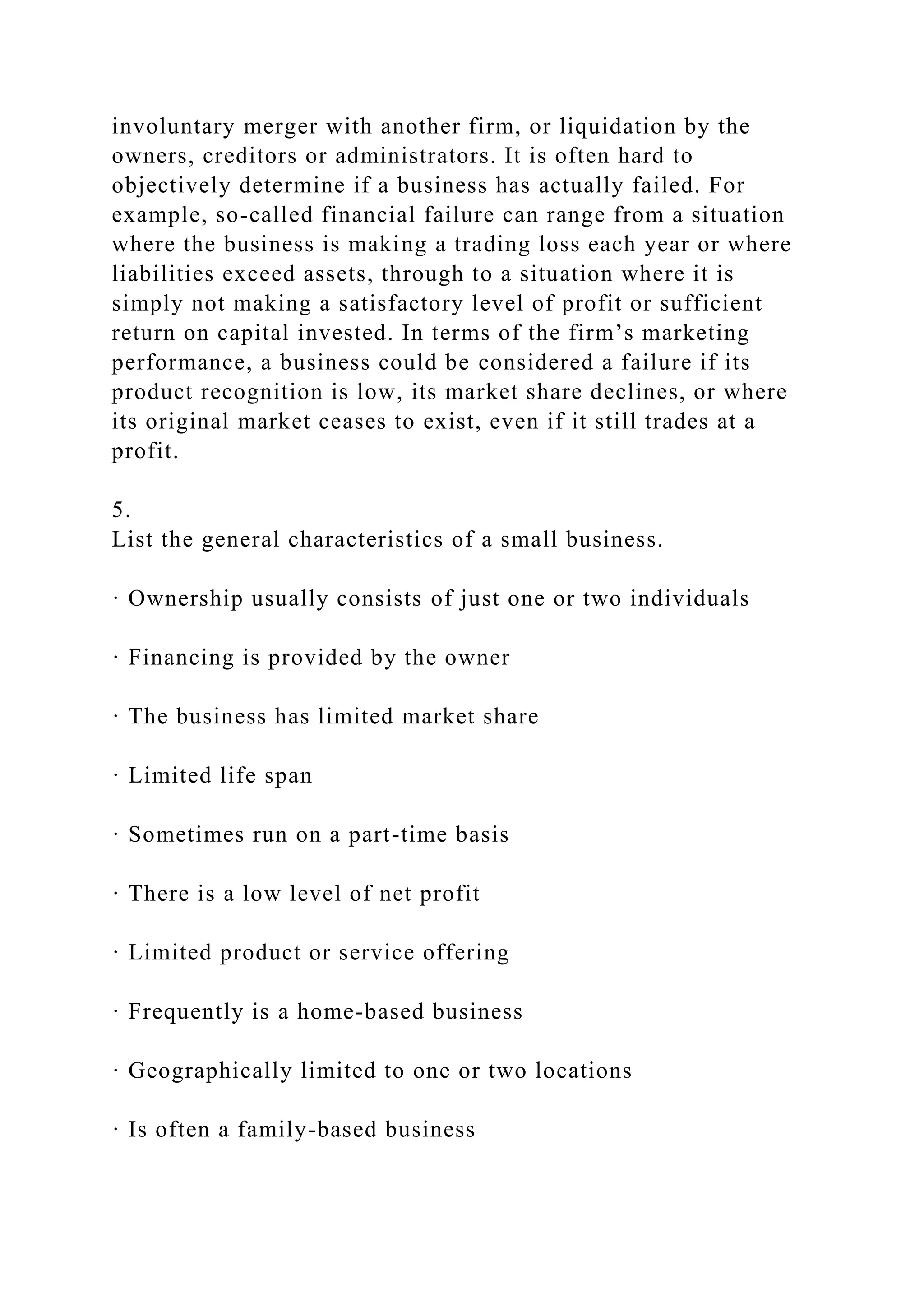 involuntary merger with another firm, or liquidation by the
owners, creditors or administrators. It is often hard to
objectively determine if a business has actually failed. For
example, so-called financial failure can range from a situation
where the business is making a trading loss each year or where
liabilities exceed assets, through to a situation where it is
simply not making a satisfactory level of profit or sufficient
return on capital invested. In terms of the firm’s marketing
performance, a business could be considered a failure if its
product recognition is low, its market share declines, or where
its original market ceases to exist, even if it still trades at a
profit.
5.
List the general characteristics of a small business.
· Ownership usually consists of just one or two individuals
· Financing is provided by the owner
· The business has limited market share
· Limited life span
· Sometimes run on a part-time basis
· There is a low level of net profit
· Limited product or service offering
· Frequently is a home-based business
· Geographically limited to one or two locations
· Is often a family-based business
 