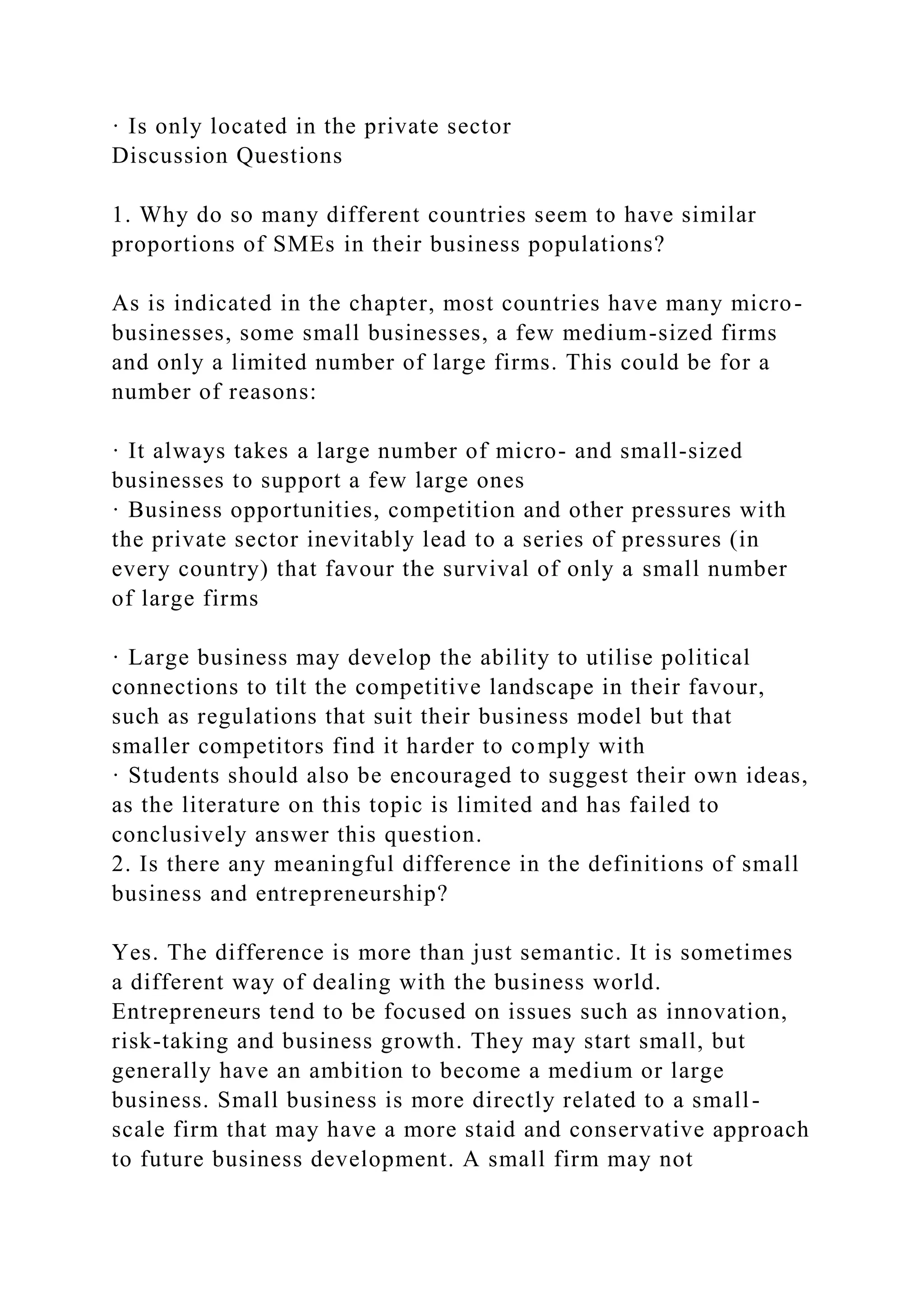 · Is only located in the private sector
Discussion Questions
1. Why do so many different countries seem to have similar
proportions of SMEs in their business populations?
As is indicated in the chapter, most countries have many micro-
businesses, some small businesses, a few medium-sized firms
and only a limited number of large firms. This could be for a
number of reasons:
· It always takes a large number of micro- and small-sized
businesses to support a few large ones
· Business opportunities, competition and other pressures with
the private sector inevitably lead to a series of pressures (in
every country) that favour the survival of only a small number
of large firms
· Large business may develop the ability to utilise political
connections to tilt the competitive landscape in their favour,
such as regulations that suit their business model but that
smaller competitors find it harder to comply with
· Students should also be encouraged to suggest their own ideas,
as the literature on this topic is limited and has failed to
conclusively answer this question.
2. Is there any meaningful difference in the definitions of small
business and entrepreneurship?
Yes. The difference is more than just semantic. It is sometimes
a different way of dealing with the business world.
Entrepreneurs tend to be focused on issues such as innovation,
risk-taking and business growth. They may start small, but
generally have an ambition to become a medium or large
business. Small business is more directly related to a small-
scale firm that may have a more staid and conservative approach
to future business development. A small firm may not
 