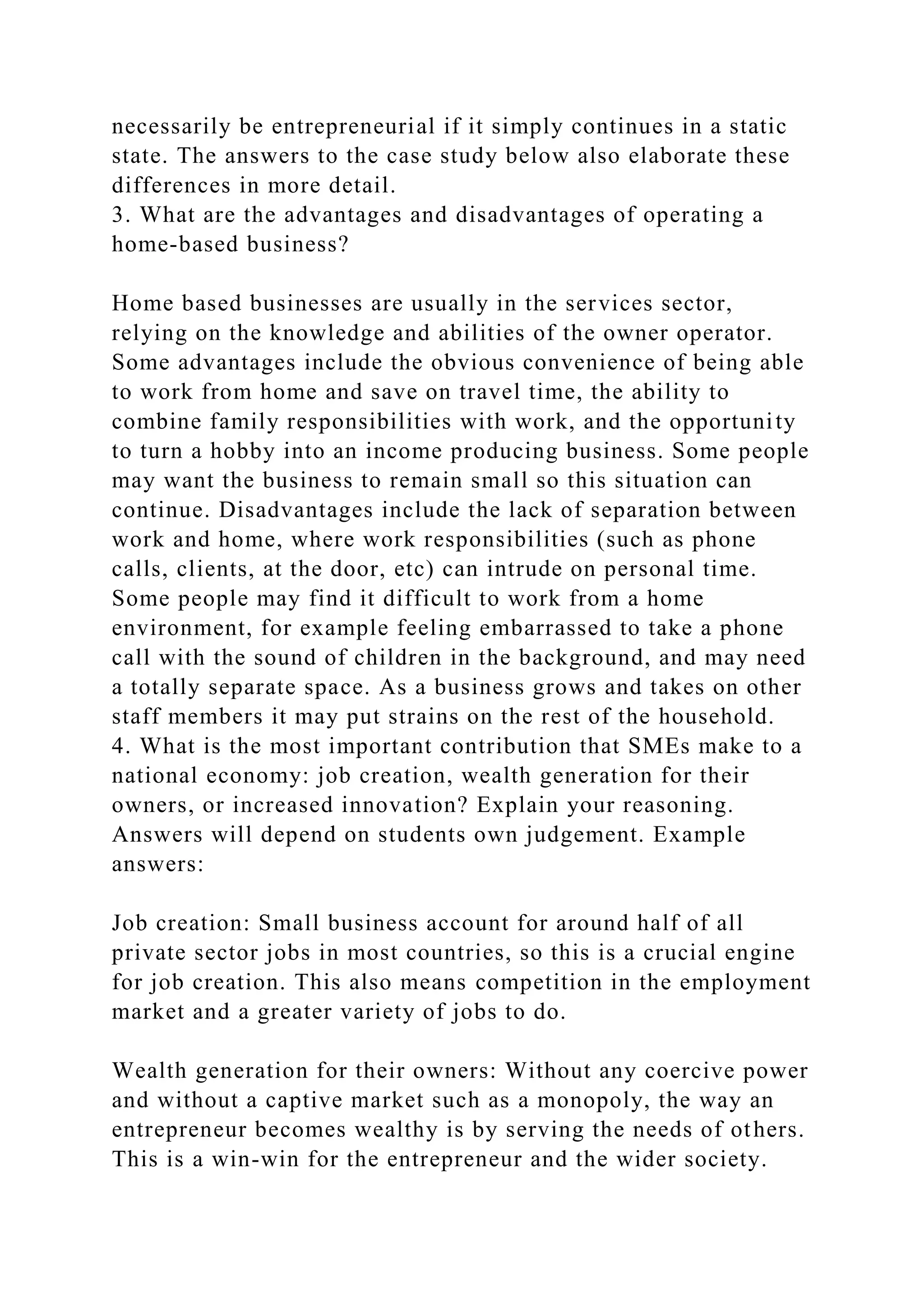 necessarily be entrepreneurial if it simply continues in a static
state. The answers to the case study below also elaborate these
differences in more detail.
3. What are the advantages and disadvantages of operating a
home-based business?
Home based businesses are usually in the services sector,
relying on the knowledge and abilities of the owner operator.
Some advantages include the obvious convenience of being able
to work from home and save on travel time, the ability to
combine family responsibilities with work, and the opportunity
to turn a hobby into an income producing business. Some people
may want the business to remain small so this situation can
continue. Disadvantages include the lack of separation between
work and home, where work responsibilities (such as phone
calls, clients, at the door, etc) can intrude on personal time.
Some people may find it difficult to work from a home
environment, for example feeling embarrassed to take a phone
call with the sound of children in the background, and may need
a totally separate space. As a business grows and takes on other
staff members it may put strains on the rest of the household.
4. What is the most important contribution that SMEs make to a
national economy: job creation, wealth generation for their
owners, or increased innovation? Explain your reasoning.
Answers will depend on students own judgement. Example
answers:
Job creation: Small business account for around half of all
private sector jobs in most countries, so this is a crucial engine
for job creation. This also means competition in the employment
market and a greater variety of jobs to do.
Wealth generation for their owners: Without any coercive power
and without a captive market such as a monopoly, the way an
entrepreneur becomes wealthy is by serving the needs of others.
This is a win-win for the entrepreneur and the wider society.
 