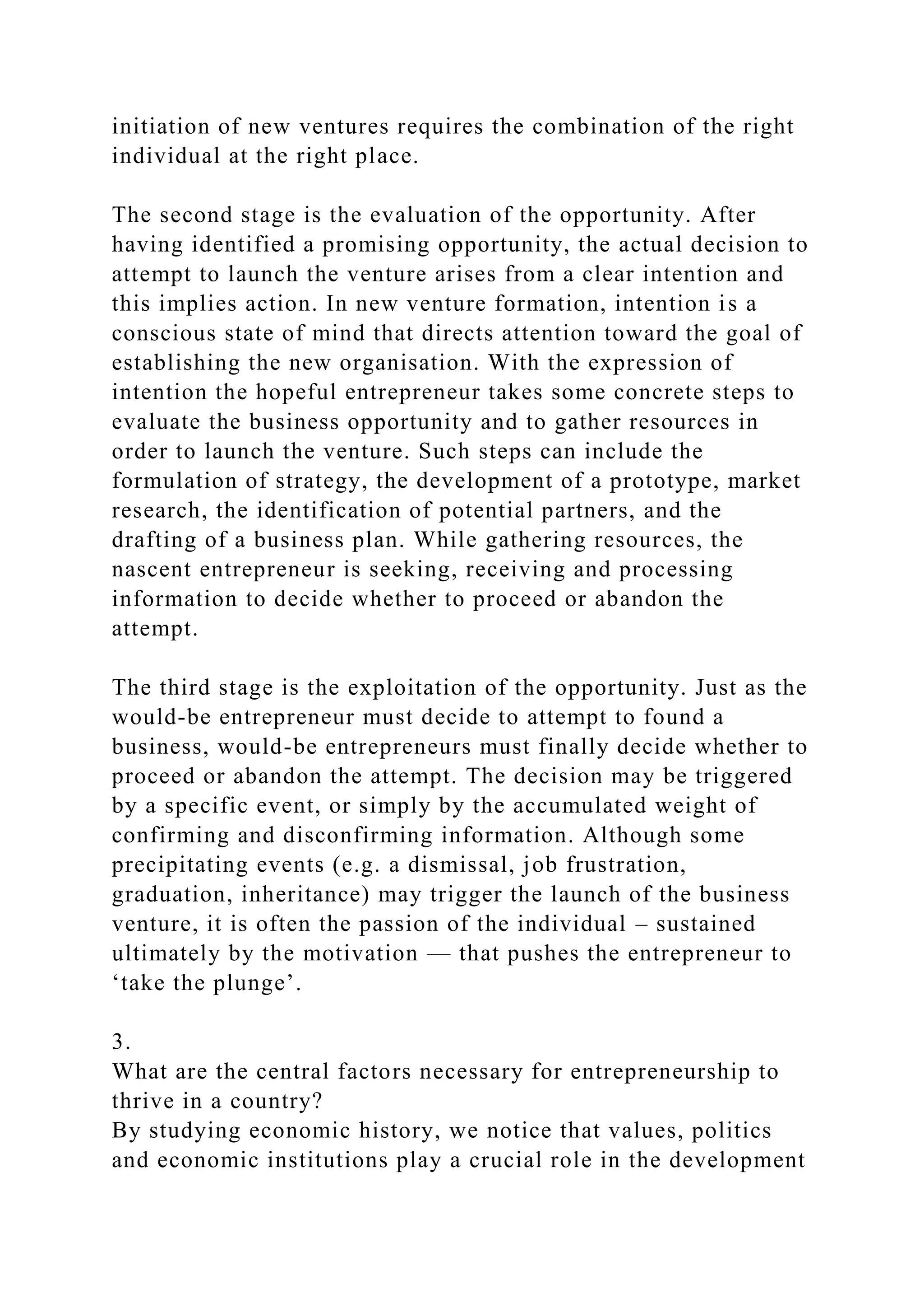 initiation of new ventures requires the combination of the right
individual at the right place.
The second stage is the evaluation of the opportunity. After
having identified a promising opportunity, the actual decision to
attempt to launch the venture arises from a clear intention and
this implies action. In new venture formation, intention is a
conscious state of mind that directs attention toward the goal of
establishing the new organisation. With the expression of
intention the hopeful entrepreneur takes some concrete steps to
evaluate the business opportunity and to gather resources in
order to launch the venture. Such steps can include the
formulation of strategy, the development of a prototype, market
research, the identification of potential partners, and the
drafting of a business plan. While gathering resources, the
nascent entrepreneur is seeking, receiving and processing
information to decide whether to proceed or abandon the
attempt.
The third stage is the exploitation of the opportunity. Just as the
would-be entrepreneur must decide to attempt to found a
business, would-be entrepreneurs must finally decide whether to
proceed or abandon the attempt. The decision may be triggered
by a specific event, or simply by the accumulated weight of
confirming and disconfirming information. Although some
precipitating events (e.g. a dismissal, job frustration,
graduation, inheritance) may trigger the launch of the business
venture, it is often the passion of the individual – sustained
ultimately by the motivation — that pushes the entrepreneur to
‘take the plunge’.
3.
What are the central factors necessary for entrepreneurship to
thrive in a country?
By studying economic history, we notice that values, politics
and economic institutions play a crucial role in the development
 