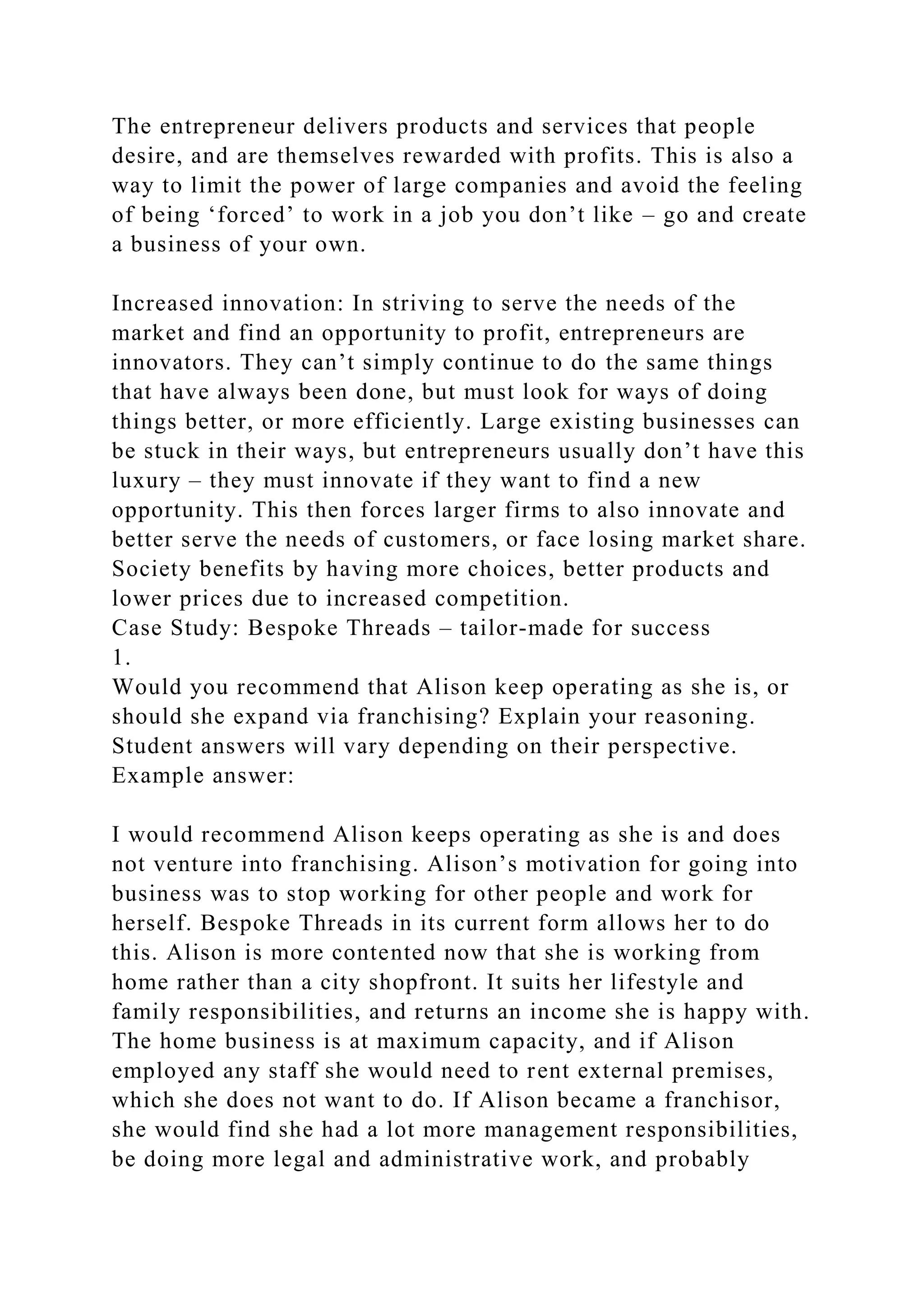 The entrepreneur delivers products and services that people
desire, and are themselves rewarded with profits. This is also a
way to limit the power of large companies and avoid the feeling
of being ‘forced’ to work in a job you don’t like – go and create
a business of your own.
Increased innovation: In striving to serve the needs of the
market and find an opportunity to profit, entrepreneurs are
innovators. They can’t simply continue to do the same things
that have always been done, but must look for ways of doing
things better, or more efficiently. Large existing businesses can
be stuck in their ways, but entrepreneurs usually don’t have this
luxury – they must innovate if they want to find a new
opportunity. This then forces larger firms to also innovate and
better serve the needs of customers, or face losing market share.
Society benefits by having more choices, better products and
lower prices due to increased competition.
Case Study: Bespoke Threads – tailor-made for success
1.
Would you recommend that Alison keep operating as she is, or
should she expand via franchising? Explain your reasoning.
Student answers will vary depending on their perspective.
Example answer:
I would recommend Alison keeps operating as she is and does
not venture into franchising. Alison’s motivation for going into
business was to stop working for other people and work for
herself. Bespoke Threads in its current form allows her to do
this. Alison is more contented now that she is working from
home rather than a city shopfront. It suits her lifestyle and
family responsibilities, and returns an income she is happy with.
The home business is at maximum capacity, and if Alison
employed any staff she would need to rent external premises,
which she does not want to do. If Alison became a franchisor,
she would find she had a lot more management responsibilities,
be doing more legal and administrative work, and probably
 