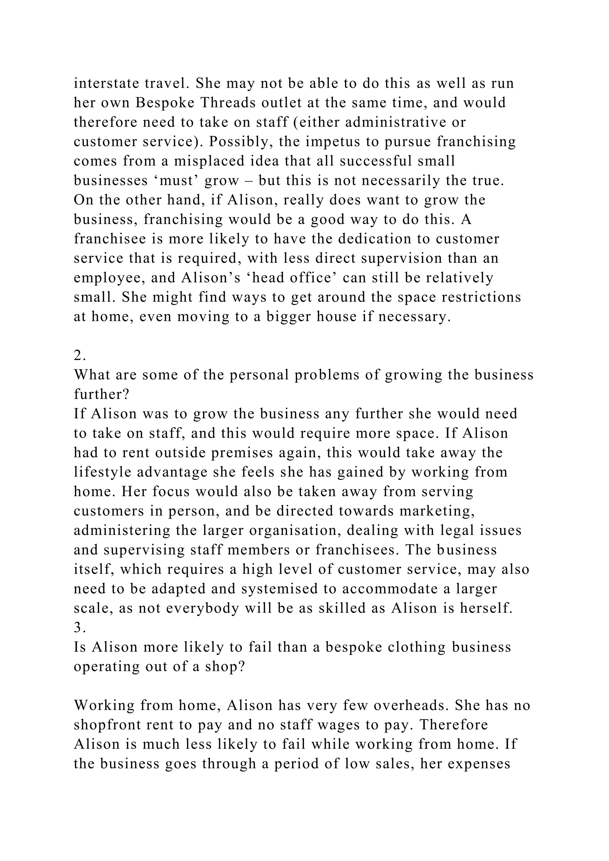 interstate travel. She may not be able to do this as well as run
her own Bespoke Threads outlet at the same time, and would
therefore need to take on staff (either administrative or
customer service). Possibly, the impetus to pursue franchising
comes from a misplaced idea that all successful small
businesses ‘must’ grow – but this is not necessarily the true.
On the other hand, if Alison, really does want to grow the
business, franchising would be a good way to do this. A
franchisee is more likely to have the dedication to customer
service that is required, with less direct supervision than an
employee, and Alison’s ‘head office’ can still be relatively
small. She might find ways to get around the space restrictions
at home, even moving to a bigger house if necessary.
2.
What are some of the personal problems of growing the business
further?
If Alison was to grow the business any further she would need
to take on staff, and this would require more space. If Alison
had to rent outside premises again, this would take away the
lifestyle advantage she feels she has gained by working from
home. Her focus would also be taken away from serving
customers in person, and be directed towards marketing,
administering the larger organisation, dealing with legal issues
and supervising staff members or franchisees. The business
itself, which requires a high level of customer service, may also
need to be adapted and systemised to accommodate a larger
scale, as not everybody will be as skilled as Alison is herself.
3.
Is Alison more likely to fail than a bespoke clothing business
operating out of a shop?
Working from home, Alison has very few overheads. She has no
shopfront rent to pay and no staff wages to pay. Therefore
Alison is much less likely to fail while working from home. If
the business goes through a period of low sales, her expenses
 