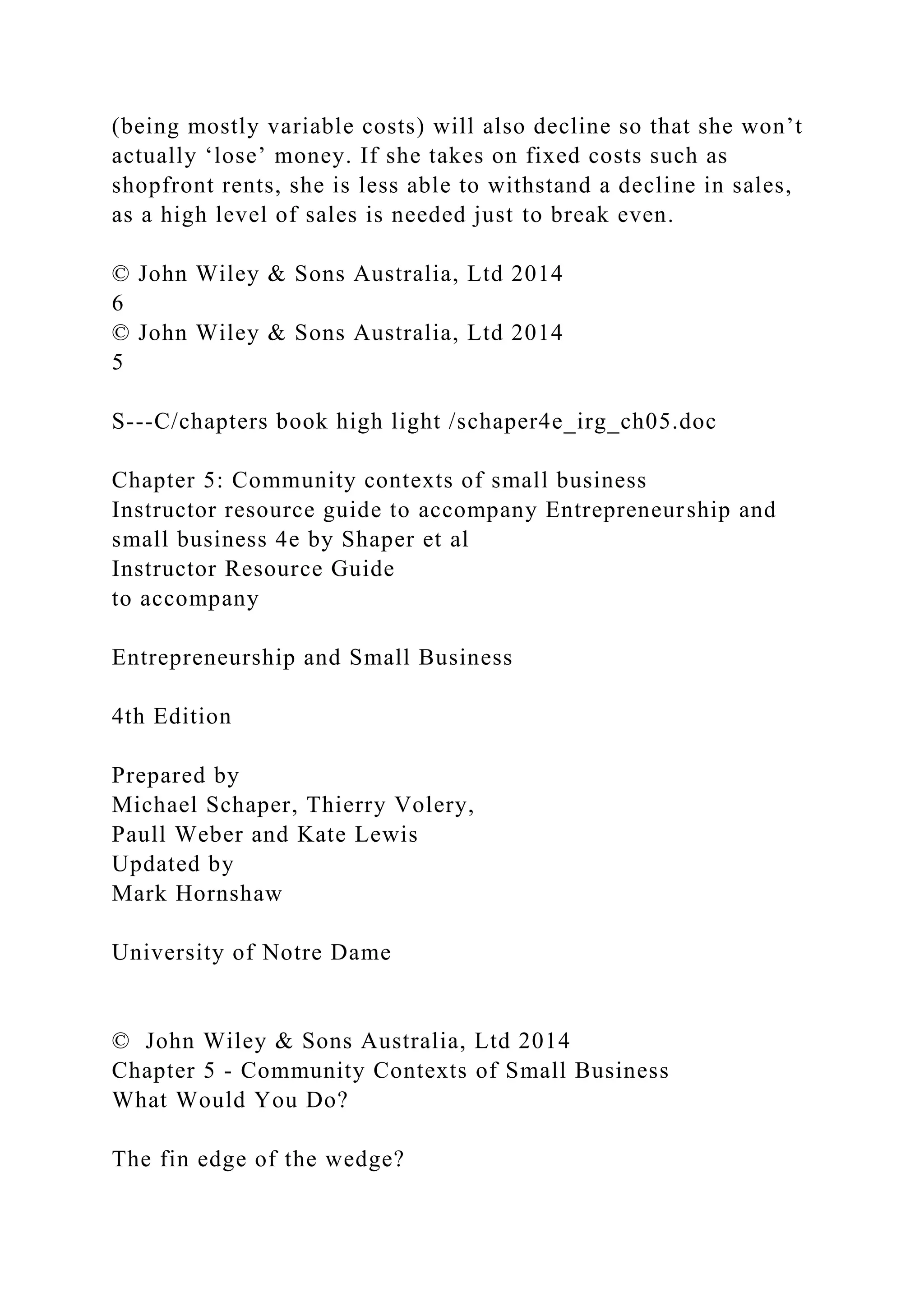 (being mostly variable costs) will also decline so that she won’t
actually ‘lose’ money. If she takes on fixed costs such as
shopfront rents, she is less able to withstand a decline in sales,
as a high level of sales is needed just to break even.
© John Wiley & Sons Australia, Ltd 2014
6
© John Wiley & Sons Australia, Ltd 2014
5
S---C/chapters book high light /schaper4e_irg_ch05.doc
Chapter 5: Community contexts of small business
Instructor resource guide to accompany Entrepreneurship and
small business 4e by Shaper et al
Instructor Resource Guide
to accompany
Entrepreneurship and Small Business
4th Edition
Prepared by
Michael Schaper, Thierry Volery,
Paull Weber and Kate Lewis
Updated by
Mark Hornshaw
University of Notre Dame
© John Wiley & Sons Australia, Ltd 2014
Chapter 5 - Community Contexts of Small Business
What Would You Do?
The fin edge of the wedge?
 