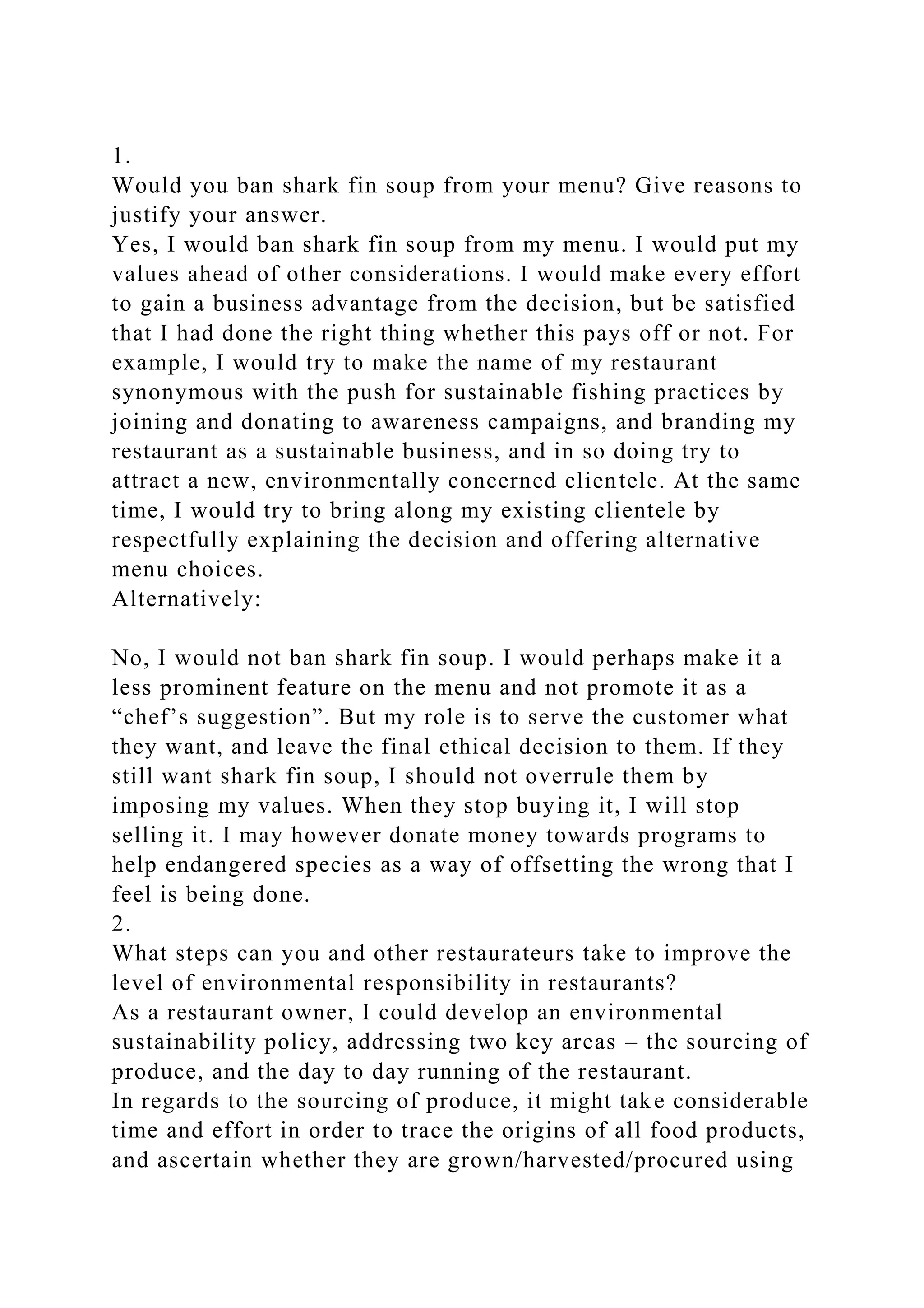 1.
Would you ban shark fin soup from your menu? Give reasons to
justify your answer.
Yes, I would ban shark fin soup from my menu. I would put my
values ahead of other considerations. I would make every effort
to gain a business advantage from the decision, but be satisfied
that I had done the right thing whether this pays off or not. For
example, I would try to make the name of my restaurant
synonymous with the push for sustainable fishing practices by
joining and donating to awareness campaigns, and branding my
restaurant as a sustainable business, and in so doing try to
attract a new, environmentally concerned clientele. At the same
time, I would try to bring along my existing clientele by
respectfully explaining the decision and offering alternative
menu choices.
Alternatively:
No, I would not ban shark fin soup. I would perhaps make it a
less prominent feature on the menu and not promote it as a
“chef’s suggestion”. But my role is to serve the customer what
they want, and leave the final ethical decision to them. If they
still want shark fin soup, I should not overrule them by
imposing my values. When they stop buying it, I will stop
selling it. I may however donate money towards programs to
help endangered species as a way of offsetting the wrong that I
feel is being done.
2.
What steps can you and other restaurateurs take to improve the
level of environmental responsibility in restaurants?
As a restaurant owner, I could develop an environmental
sustainability policy, addressing two key areas – the sourcing of
produce, and the day to day running of the restaurant.
In regards to the sourcing of produce, it might take considerable
time and effort in order to trace the origins of all food products,
and ascertain whether they are grown/harvested/procured using
 