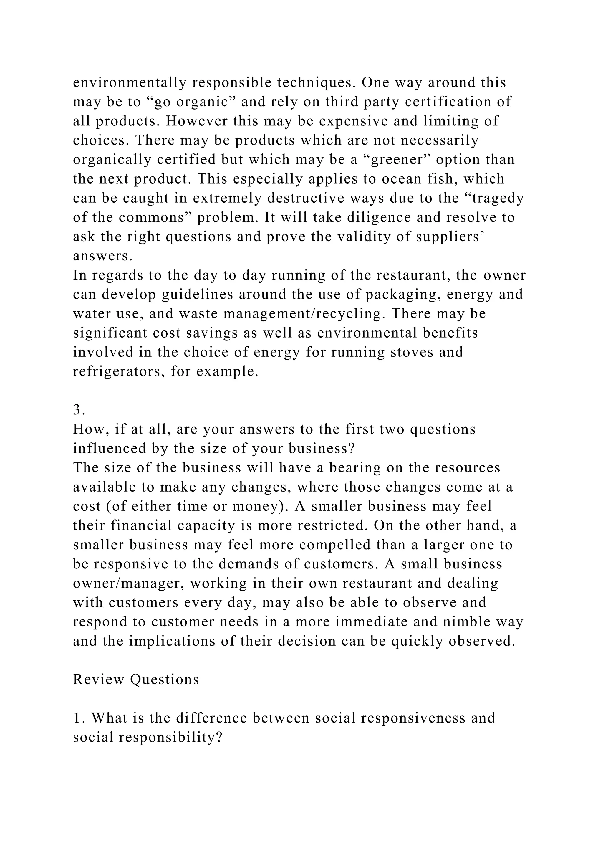 environmentally responsible techniques. One way around this
may be to “go organic” and rely on third party certification of
all products. However this may be expensive and limiting of
choices. There may be products which are not necessarily
organically certified but which may be a “greener” option than
the next product. This especially applies to ocean fish, which
can be caught in extremely destructive ways due to the “tragedy
of the commons” problem. It will take diligence and resolve to
ask the right questions and prove the validity of suppliers’
answers.
In regards to the day to day running of the restaurant, the owner
can develop guidelines around the use of packaging, energy and
water use, and waste management/recycling. There may be
significant cost savings as well as environmental benefits
involved in the choice of energy for running stoves and
refrigerators, for example.
3.
How, if at all, are your answers to the first two questions
influenced by the size of your business?
The size of the business will have a bearing on the resources
available to make any changes, where those changes come at a
cost (of either time or money). A smaller business may feel
their financial capacity is more restricted. On the other hand, a
smaller business may feel more compelled than a larger one to
be responsive to the demands of customers. A small business
owner/manager, working in their own restaurant and dealing
with customers every day, may also be able to observe and
respond to customer needs in a more immediate and nimble way
and the implications of their decision can be quickly observed.
Review Questions
1. What is the difference between social responsiveness and
social responsibility?
 