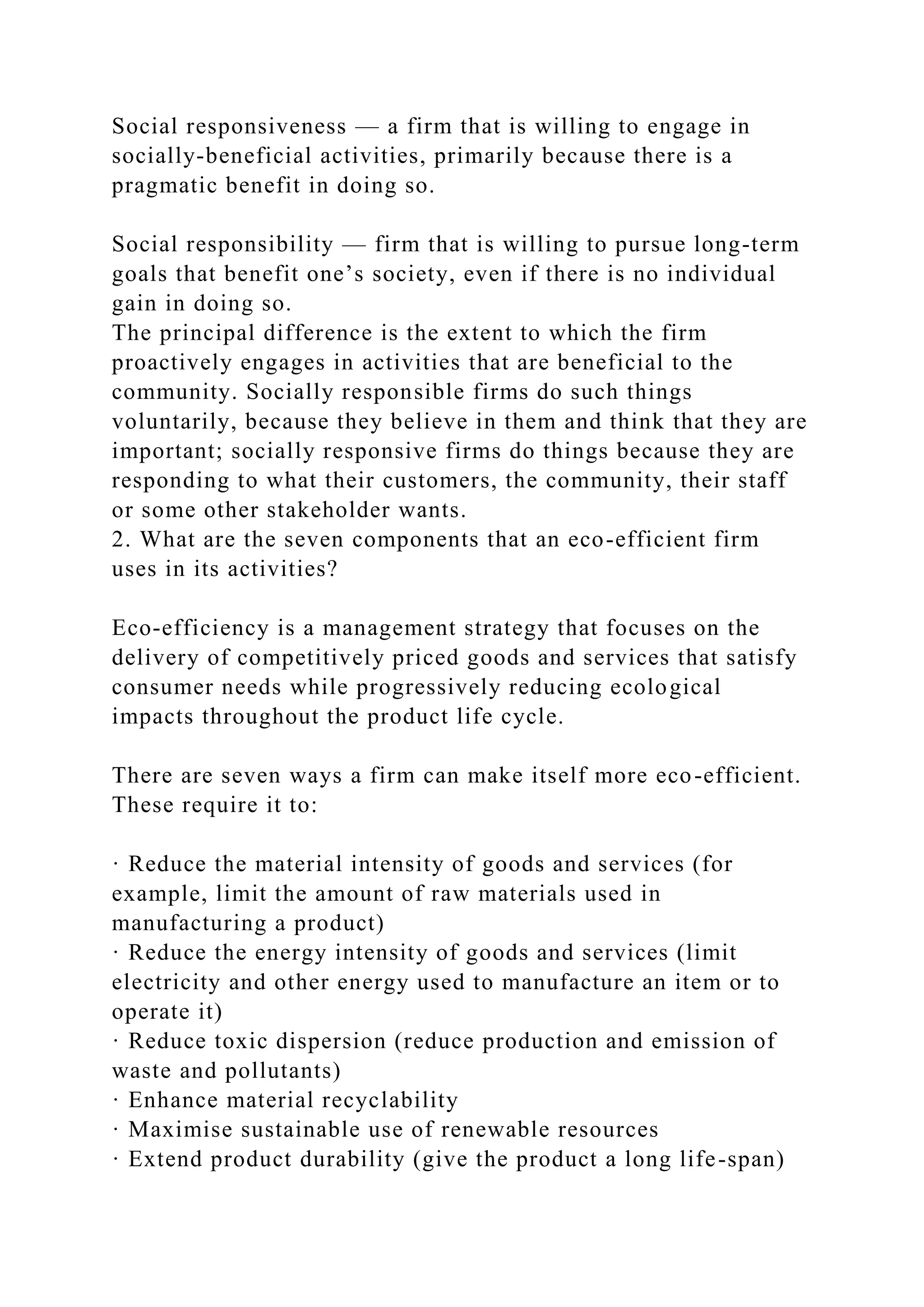 Social responsiveness — a firm that is willing to engage in
socially-beneficial activities, primarily because there is a
pragmatic benefit in doing so.
Social responsibility — firm that is willing to pursue long-term
goals that benefit one’s society, even if there is no individual
gain in doing so.
The principal difference is the extent to which the firm
proactively engages in activities that are beneficial to the
community. Socially responsible firms do such things
voluntarily, because they believe in them and think that they are
important; socially responsive firms do things because they are
responding to what their customers, the community, their staff
or some other stakeholder wants.
2. What are the seven components that an eco-efficient firm
uses in its activities?
Eco-efficiency is a management strategy that focuses on the
delivery of competitively priced goods and services that satisfy
consumer needs while progressively reducing ecological
impacts throughout the product life cycle.
There are seven ways a firm can make itself more eco-efficient.
These require it to:
· Reduce the material intensity of goods and services (for
example, limit the amount of raw materials used in
manufacturing a product)
· Reduce the energy intensity of goods and services (limit
electricity and other energy used to manufacture an item or to
operate it)
· Reduce toxic dispersion (reduce production and emission of
waste and pollutants)
· Enhance material recyclability
· Maximise sustainable use of renewable resources
· Extend product durability (give the product a long life-span)
 
