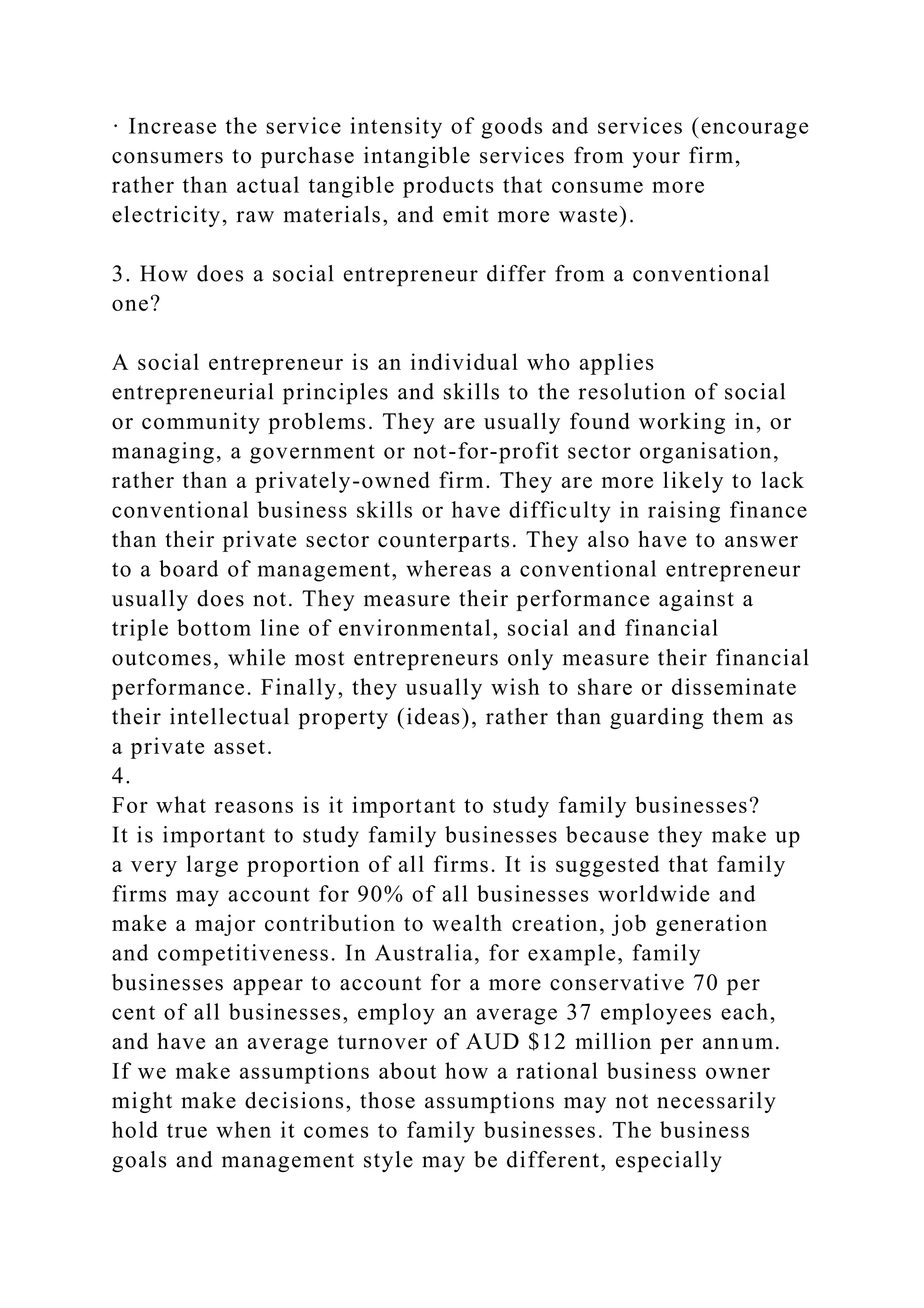 · Increase the service intensity of goods and services (encourage
consumers to purchase intangible services from your firm,
rather than actual tangible products that consume more
electricity, raw materials, and emit more waste).
3. How does a social entrepreneur differ from a conventional
one?
A social entrepreneur is an individual who applies
entrepreneurial principles and skills to the resolution of social
or community problems. They are usually found working in, or
managing, a government or not-for-profit sector organisation,
rather than a privately-owned firm. They are more likely to lack
conventional business skills or have difficulty in raising finance
than their private sector counterparts. They also have to answer
to a board of management, whereas a conventional entrepreneur
usually does not. They measure their performance against a
triple bottom line of environmental, social and financial
outcomes, while most entrepreneurs only measure their financial
performance. Finally, they usually wish to share or disseminate
their intellectual property (ideas), rather than guarding them as
a private asset.
4.
For what reasons is it important to study family businesses?
It is important to study family businesses because they make up
a very large proportion of all firms. It is suggested that family
firms may account for 90% of all businesses worldwide and
make a major contribution to wealth creation, job generation
and competitiveness. In Australia, for example, family
businesses appear to account for a more conservative 70 per
cent of all businesses, employ an average 37 employees each,
and have an average turnover of AUD $12 million per annum.
If we make assumptions about how a rational business owner
might make decisions, those assumptions may not necessarily
hold true when it comes to family businesses. The business
goals and management style may be different, especially
 