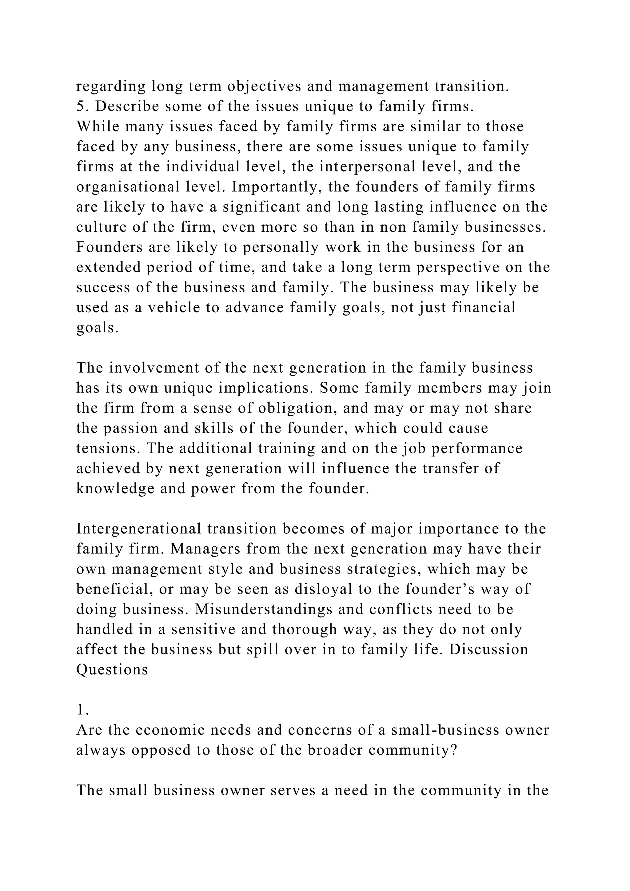 regarding long term objectives and management transition.
5. Describe some of the issues unique to family firms.
While many issues faced by family firms are similar to those
faced by any business, there are some issues unique to family
firms at the individual level, the interpersonal level, and the
organisational level. Importantly, the founders of family firms
are likely to have a significant and long lasting influence on the
culture of the firm, even more so than in non family businesses.
Founders are likely to personally work in the business for an
extended period of time, and take a long term perspective on the
success of the business and family. The business may likely be
used as a vehicle to advance family goals, not just financial
goals.
The involvement of the next generation in the family business
has its own unique implications. Some family members may join
the firm from a sense of obligation, and may or may not share
the passion and skills of the founder, which could cause
tensions. The additional training and on the job performance
achieved by next generation will influence the transfer of
knowledge and power from the founder.
Intergenerational transition becomes of major importance to the
family firm. Managers from the next generation may have their
own management style and business strategies, which may be
beneficial, or may be seen as disloyal to the founder’s way of
doing business. Misunderstandings and conflicts need to be
handled in a sensitive and thorough way, as they do not only
affect the business but spill over in to family life. Discussion
Questions
1.
Are the economic needs and concerns of a small-business owner
always opposed to those of the broader community?
The small business owner serves a need in the community in the
 