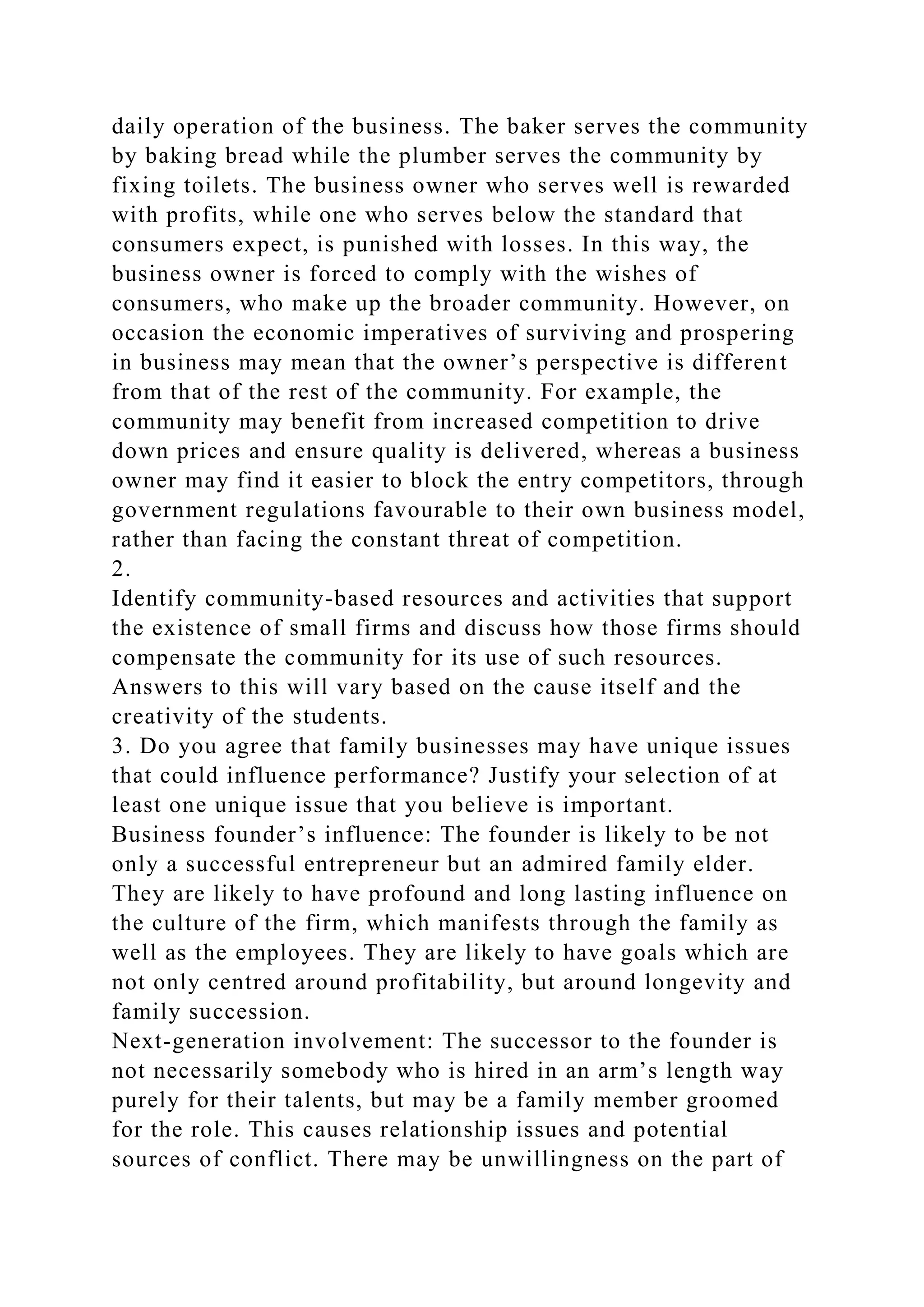 daily operation of the business. The baker serves the community
by baking bread while the plumber serves the community by
fixing toilets. The business owner who serves well is rewarded
with profits, while one who serves below the standard that
consumers expect, is punished with losses. In this way, the
business owner is forced to comply with the wishes of
consumers, who make up the broader community. However, on
occasion the economic imperatives of surviving and prospering
in business may mean that the owner’s perspective is different
from that of the rest of the community. For example, the
community may benefit from increased competition to drive
down prices and ensure quality is delivered, whereas a business
owner may find it easier to block the entry competitors, through
government regulations favourable to their own business model,
rather than facing the constant threat of competition.
2.
Identify community-based resources and activities that support
the existence of small firms and discuss how those firms should
compensate the community for its use of such resources.
Answers to this will vary based on the cause itself and the
creativity of the students.
3. Do you agree that family businesses may have unique issues
that could influence performance? Justify your selection of at
least one unique issue that you believe is important.
Business founder’s influence: The founder is likely to be not
only a successful entrepreneur but an admired family elder.
They are likely to have profound and long lasting influence on
the culture of the firm, which manifests through the family as
well as the employees. They are likely to have goals which are
not only centred around profitability, but around longevity and
family succession.
Next-generation involvement: The successor to the founder is
not necessarily somebody who is hired in an arm’s length way
purely for their talents, but may be a family member groomed
for the role. This causes relationship issues and potential
sources of conflict. There may be unwillingness on the part of
 