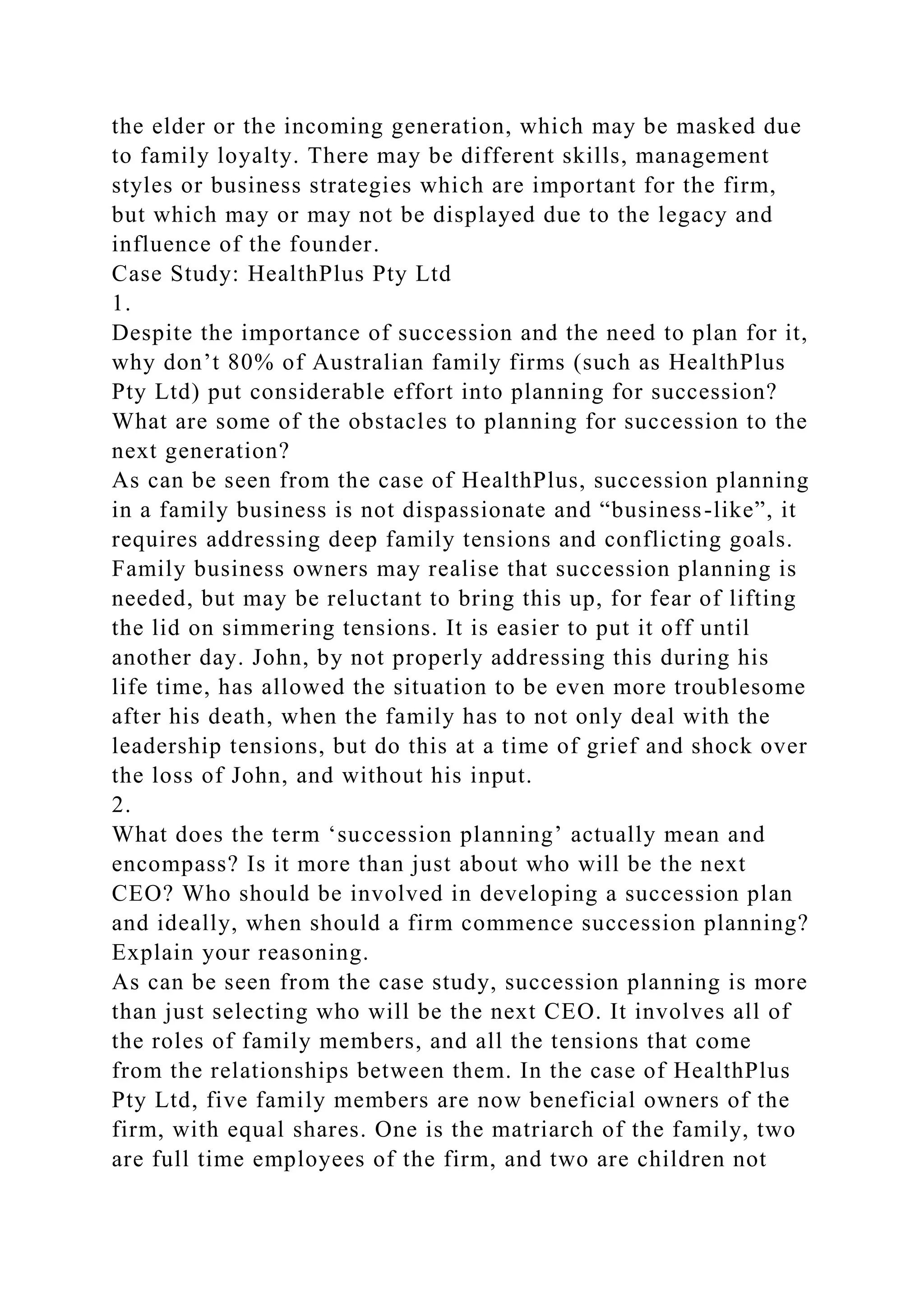 the elder or the incoming generation, which may be masked due
to family loyalty. There may be different skills, management
styles or business strategies which are important for the firm,
but which may or may not be displayed due to the legacy and
influence of the founder.
Case Study: HealthPlus Pty Ltd
1.
Despite the importance of succession and the need to plan for it,
why don’t 80% of Australian family firms (such as HealthPlus
Pty Ltd) put considerable effort into planning for succession?
What are some of the obstacles to planning for succession to the
next generation?
As can be seen from the case of HealthPlus, succession planning
in a family business is not dispassionate and “business-like”, it
requires addressing deep family tensions and conflicting goals.
Family business owners may realise that succession planning is
needed, but may be reluctant to bring this up, for fear of lifting
the lid on simmering tensions. It is easier to put it off until
another day. John, by not properly addressing this during his
life time, has allowed the situation to be even more troublesome
after his death, when the family has to not only deal with the
leadership tensions, but do this at a time of grief and shock over
the loss of John, and without his input.
2.
What does the term ‘succession planning’ actually mean and
encompass? Is it more than just about who will be the next
CEO? Who should be involved in developing a succession plan
and ideally, when should a firm commence succession planning?
Explain your reasoning.
As can be seen from the case study, succession planning is more
than just selecting who will be the next CEO. It involves all of
the roles of family members, and all the tensions that come
from the relationships between them. In the case of HealthPlus
Pty Ltd, five family members are now beneficial owners of the
firm, with equal shares. One is the matriarch of the family, two
are full time employees of the firm, and two are children not
 