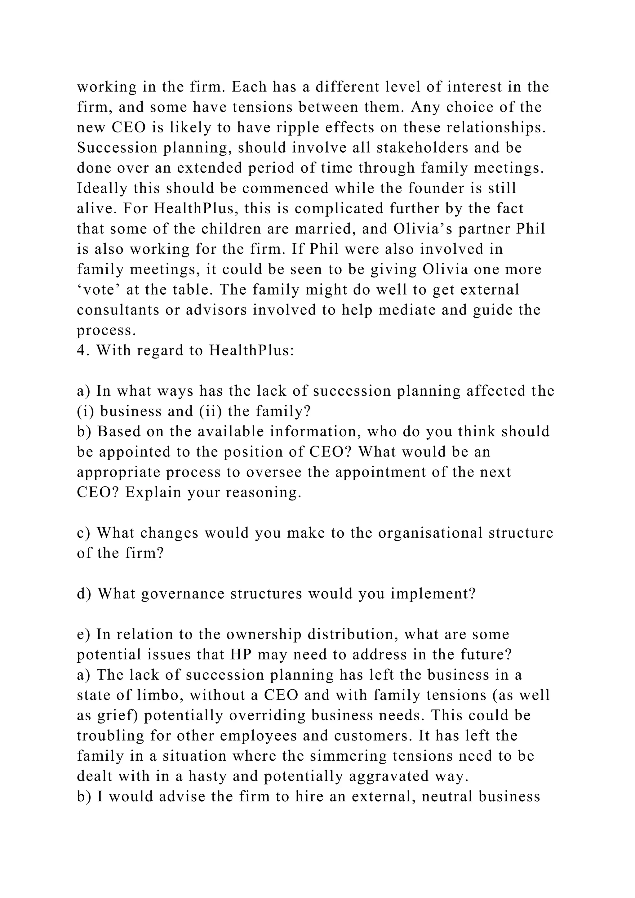 working in the firm. Each has a different level of interest in the
firm, and some have tensions between them. Any choice of the
new CEO is likely to have ripple effects on these relationships.
Succession planning, should involve all stakeholders and be
done over an extended period of time through family meetings.
Ideally this should be commenced while the founder is still
alive. For HealthPlus, this is complicated further by the fact
that some of the children are married, and Olivia’s partner Phil
is also working for the firm. If Phil were also involved in
family meetings, it could be seen to be giving Olivia one more
‘vote’ at the table. The family might do well to get external
consultants or advisors involved to help mediate and guide the
process.
4. With regard to HealthPlus:
a) In what ways has the lack of succession planning affected the
(i) business and (ii) the family?
b) Based on the available information, who do you think should
be appointed to the position of CEO? What would be an
appropriate process to oversee the appointment of the next
CEO? Explain your reasoning.
c) What changes would you make to the organisational structure
of the firm?
d) What governance structures would you implement?
e) In relation to the ownership distribution, what are some
potential issues that HP may need to address in the future?
a) The lack of succession planning has left the business in a
state of limbo, without a CEO and with family tensions (as well
as grief) potentially overriding business needs. This could be
troubling for other employees and customers. It has left the
family in a situation where the simmering tensions need to be
dealt with in a hasty and potentially aggravated way.
b) I would advise the firm to hire an external, neutral business
 