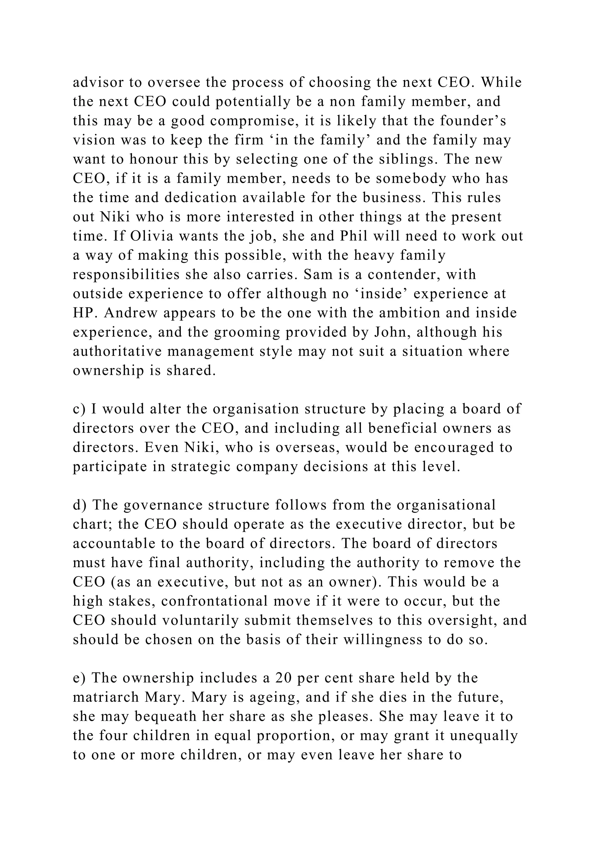 advisor to oversee the process of choosing the next CEO. While
the next CEO could potentially be a non family member, and
this may be a good compromise, it is likely that the founder’s
vision was to keep the firm ‘in the family’ and the family may
want to honour this by selecting one of the siblings. The new
CEO, if it is a family member, needs to be somebody who has
the time and dedication available for the business. This rules
out Niki who is more interested in other things at the present
time. If Olivia wants the job, she and Phil will need to work out
a way of making this possible, with the heavy family
responsibilities she also carries. Sam is a contender, with
outside experience to offer although no ‘inside’ experience at
HP. Andrew appears to be the one with the ambition and inside
experience, and the grooming provided by John, although his
authoritative management style may not suit a situation where
ownership is shared.
c) I would alter the organisation structure by placing a board of
directors over the CEO, and including all beneficial owners as
directors. Even Niki, who is overseas, would be encouraged to
participate in strategic company decisions at this level.
d) The governance structure follows from the organisational
chart; the CEO should operate as the executive director, but be
accountable to the board of directors. The board of directors
must have final authority, including the authority to remove the
CEO (as an executive, but not as an owner). This would be a
high stakes, confrontational move if it were to occur, but the
CEO should voluntarily submit themselves to this oversight, and
should be chosen on the basis of their willingness to do so.
e) The ownership includes a 20 per cent share held by the
matriarch Mary. Mary is ageing, and if she dies in the future,
she may bequeath her share as she pleases. She may leave it to
the four children in equal proportion, or may grant it unequally
to one or more children, or may even leave her share to
 