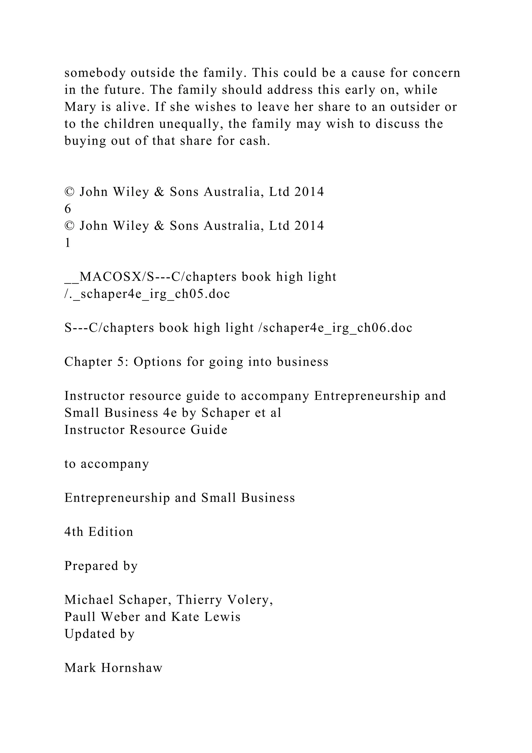 somebody outside the family. This could be a cause for concern
in the future. The family should address this early on, while
Mary is alive. If she wishes to leave her share to an outsider or
to the children unequally, the family may wish to discuss the
buying out of that share for cash.
© John Wiley & Sons Australia, Ltd 2014
6
© John Wiley & Sons Australia, Ltd 2014
1
__MACOSX/S---C/chapters book high light
/._schaper4e_irg_ch05.doc
S---C/chapters book high light /schaper4e_irg_ch06.doc
Chapter 5: Options for going into business
Instructor resource guide to accompany Entrepreneurship and
Small Business 4e by Schaper et al
Instructor Resource Guide
to accompany
Entrepreneurship and Small Business
4th Edition
Prepared by
Michael Schaper, Thierry Volery,
Paull Weber and Kate Lewis
Updated by
Mark Hornshaw
 