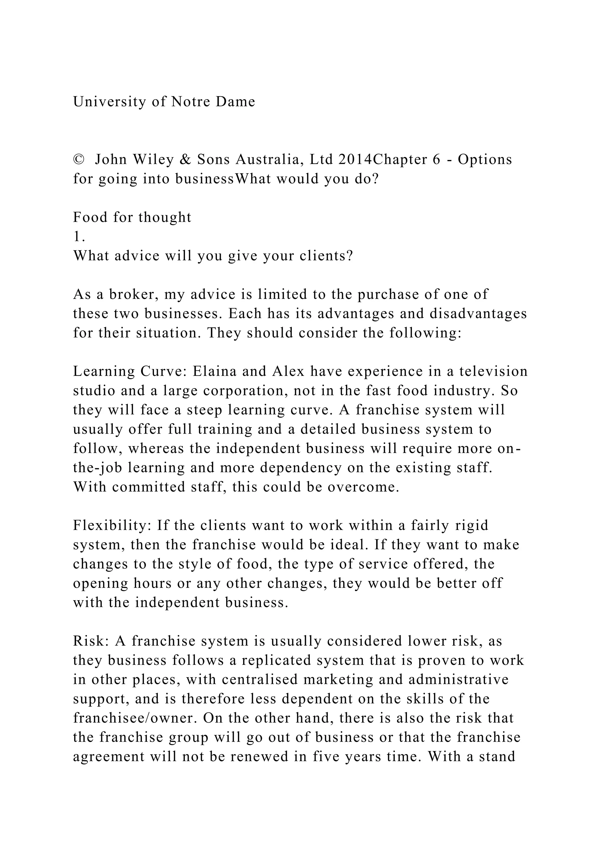 University of Notre Dame
© John Wiley & Sons Australia, Ltd 2014Chapter 6 - Options
for going into businessWhat would you do?
Food for thought
1.
What advice will you give your clients?
As a broker, my advice is limited to the purchase of one of
these two businesses. Each has its advantages and disadvantages
for their situation. They should consider the following:
Learning Curve: Elaina and Alex have experience in a television
studio and a large corporation, not in the fast food industry. So
they will face a steep learning curve. A franchise system will
usually offer full training and a detailed business system to
follow, whereas the independent business will require more on-
the-job learning and more dependency on the existing staff.
With committed staff, this could be overcome.
Flexibility: If the clients want to work within a fairly rigid
system, then the franchise would be ideal. If they want to make
changes to the style of food, the type of service offered, the
opening hours or any other changes, they would be better off
with the independent business.
Risk: A franchise system is usually considered lower risk, as
they business follows a replicated system that is proven to work
in other places, with centralised marketing and administrative
support, and is therefore less dependent on the skills of the
franchisee/owner. On the other hand, there is also the risk that
the franchise group will go out of business or that the franchise
agreement will not be renewed in five years time. With a stand
 