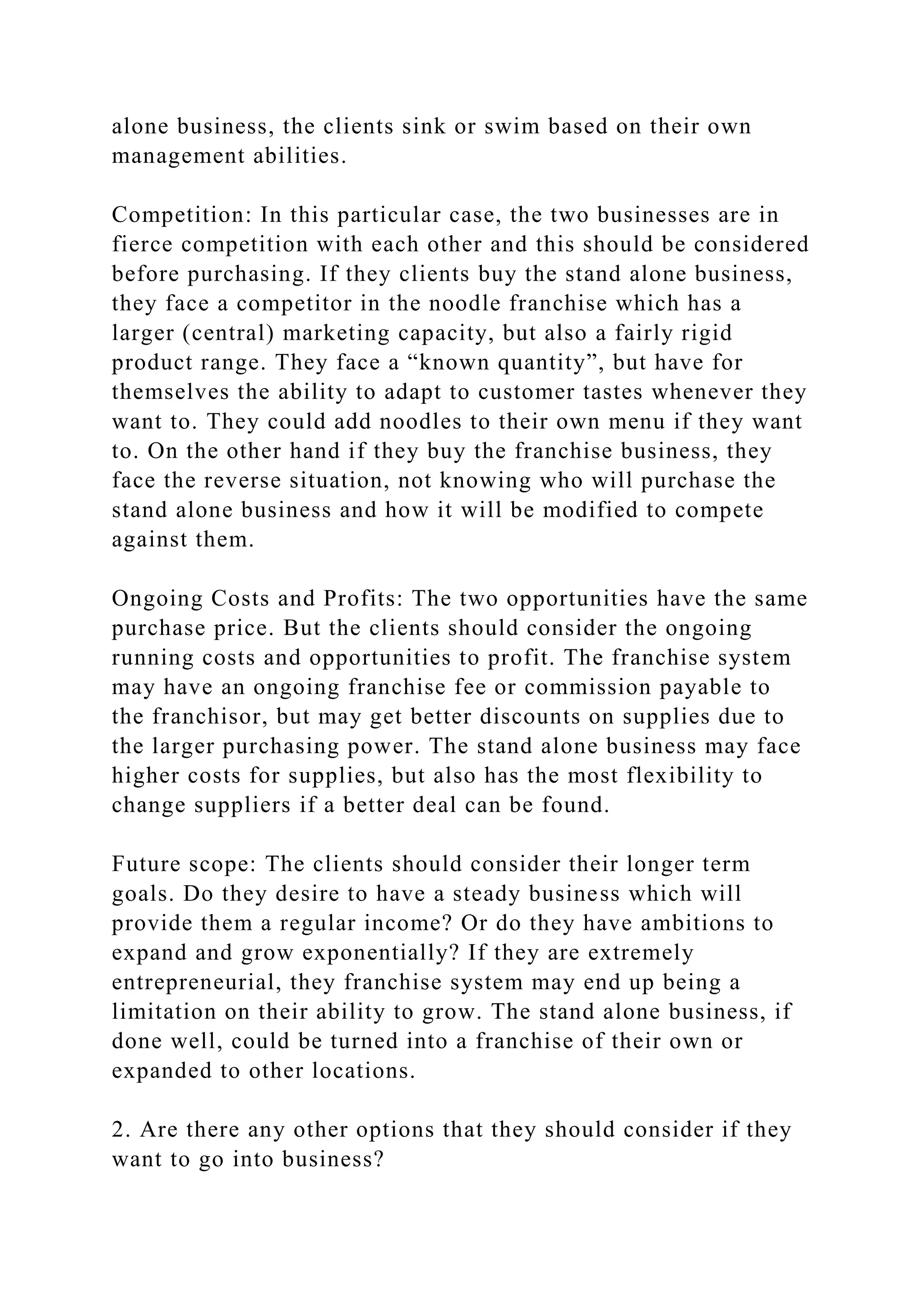 alone business, the clients sink or swim based on their own
management abilities.
Competition: In this particular case, the two businesses are in
fierce competition with each other and this should be considered
before purchasing. If they clients buy the stand alone business,
they face a competitor in the noodle franchise which has a
larger (central) marketing capacity, but also a fairly rigid
product range. They face a “known quantity”, but have for
themselves the ability to adapt to customer tastes whenever they
want to. They could add noodles to their own menu if they want
to. On the other hand if they buy the franchise business, they
face the reverse situation, not knowing who will purchase the
stand alone business and how it will be modified to compete
against them.
Ongoing Costs and Profits: The two opportunities have the same
purchase price. But the clients should consider the ongoing
running costs and opportunities to profit. The franchise system
may have an ongoing franchise fee or commission payable to
the franchisor, but may get better discounts on supplies due to
the larger purchasing power. The stand alone business may face
higher costs for supplies, but also has the most flexibility to
change suppliers if a better deal can be found.
Future scope: The clients should consider their longer term
goals. Do they desire to have a steady business which will
provide them a regular income? Or do they have ambitions to
expand and grow exponentially? If they are extremely
entrepreneurial, they franchise system may end up being a
limitation on their ability to grow. The stand alone business, if
done well, could be turned into a franchise of their own or
expanded to other locations.
2. Are there any other options that they should consider if they
want to go into business?
 