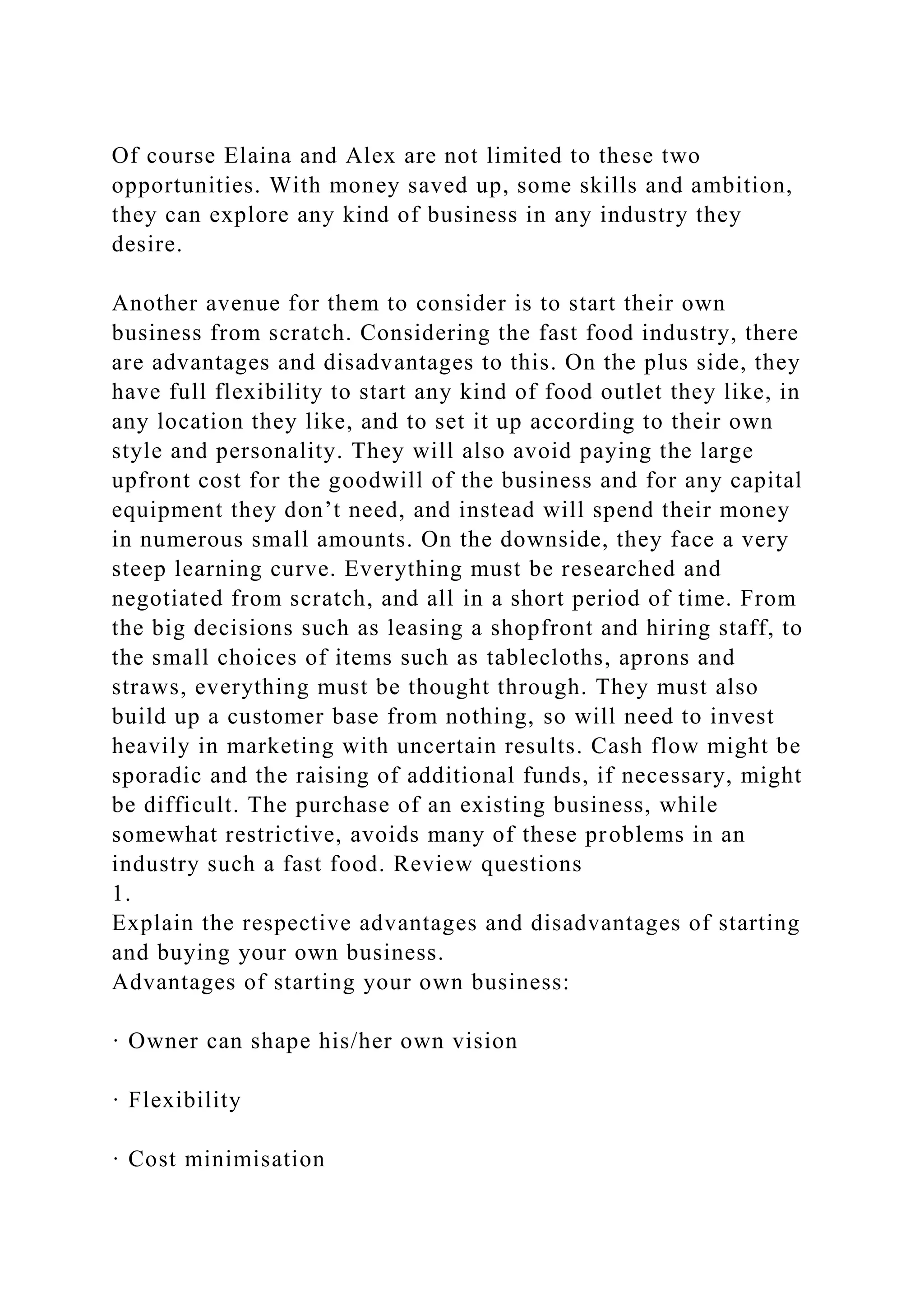 Of course Elaina and Alex are not limited to these two
opportunities. With money saved up, some skills and ambition,
they can explore any kind of business in any industry they
desire.
Another avenue for them to consider is to start their own
business from scratch. Considering the fast food industry, there
are advantages and disadvantages to this. On the plus side, they
have full flexibility to start any kind of food outlet they like, in
any location they like, and to set it up according to their own
style and personality. They will also avoid paying the large
upfront cost for the goodwill of the business and for any capital
equipment they don’t need, and instead will spend their money
in numerous small amounts. On the downside, they face a very
steep learning curve. Everything must be researched and
negotiated from scratch, and all in a short period of time. From
the big decisions such as leasing a shopfront and hiring staff, to
the small choices of items such as tablecloths, aprons and
straws, everything must be thought through. They must also
build up a customer base from nothing, so will need to invest
heavily in marketing with uncertain results. Cash flow might be
sporadic and the raising of additional funds, if necessary, might
be difficult. The purchase of an existing business, while
somewhat restrictive, avoids many of these problems in an
industry such a fast food. Review questions
1.
Explain the respective advantages and disadvantages of starting
and buying your own business.
Advantages of starting your own business:
· Owner can shape his/her own vision
· Flexibility
· Cost minimisation
 