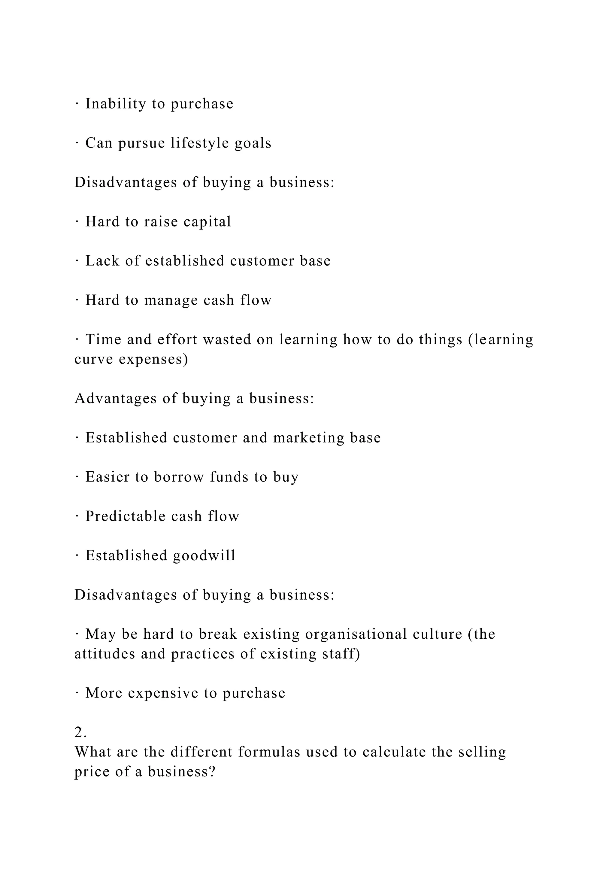 · Inability to purchase
· Can pursue lifestyle goals
Disadvantages of buying a business:
· Hard to raise capital
· Lack of established customer base
· Hard to manage cash flow
· Time and effort wasted on learning how to do things (learning
curve expenses)
Advantages of buying a business:
· Established customer and marketing base
· Easier to borrow funds to buy
· Predictable cash flow
· Established goodwill
Disadvantages of buying a business:
· May be hard to break existing organisational culture (the
attitudes and practices of existing staff)
· More expensive to purchase
2.
What are the different formulas used to calculate the selling
price of a business?
 