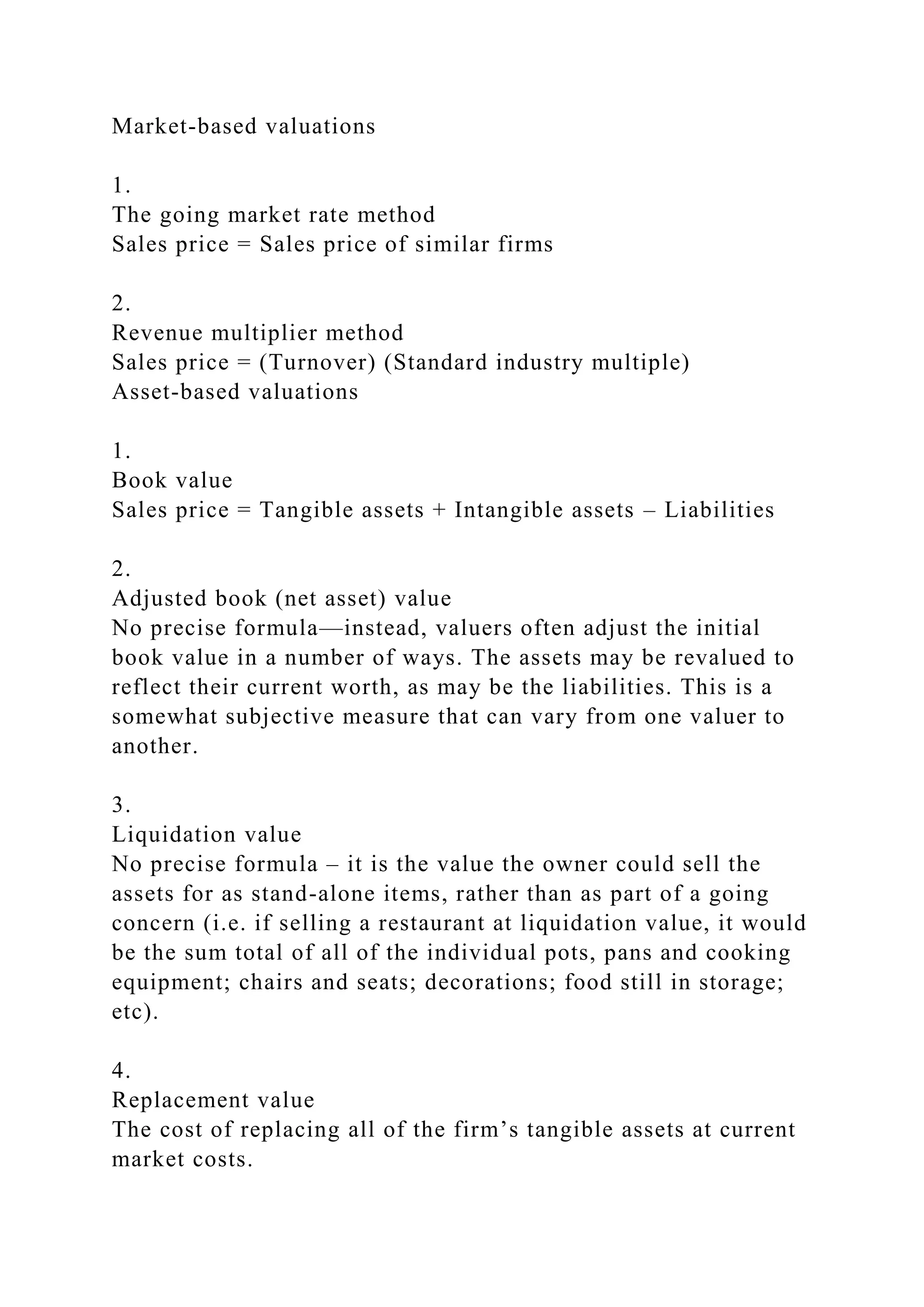Market-based valuations
1.
The going market rate method
Sales price = Sales price of similar firms
2.
Revenue multiplier method
Sales price = (Turnover) (Standard industry multiple)
Asset-based valuations
1.
Book value
Sales price = Tangible assets + Intangible assets – Liabilities
2.
Adjusted book (net asset) value
No precise formula—instead, valuers often adjust the initial
book value in a number of ways. The assets may be revalued to
reflect their current worth, as may be the liabilities. This is a
somewhat subjective measure that can vary from one valuer to
another.
3.
Liquidation value
No precise formula – it is the value the owner could sell the
assets for as stand-alone items, rather than as part of a going
concern (i.e. if selling a restaurant at liquidation value, it would
be the sum total of all of the individual pots, pans and cooking
equipment; chairs and seats; decorations; food still in storage;
etc).
4.
Replacement value
The cost of replacing all of the firm’s tangible assets at current
market costs.
 