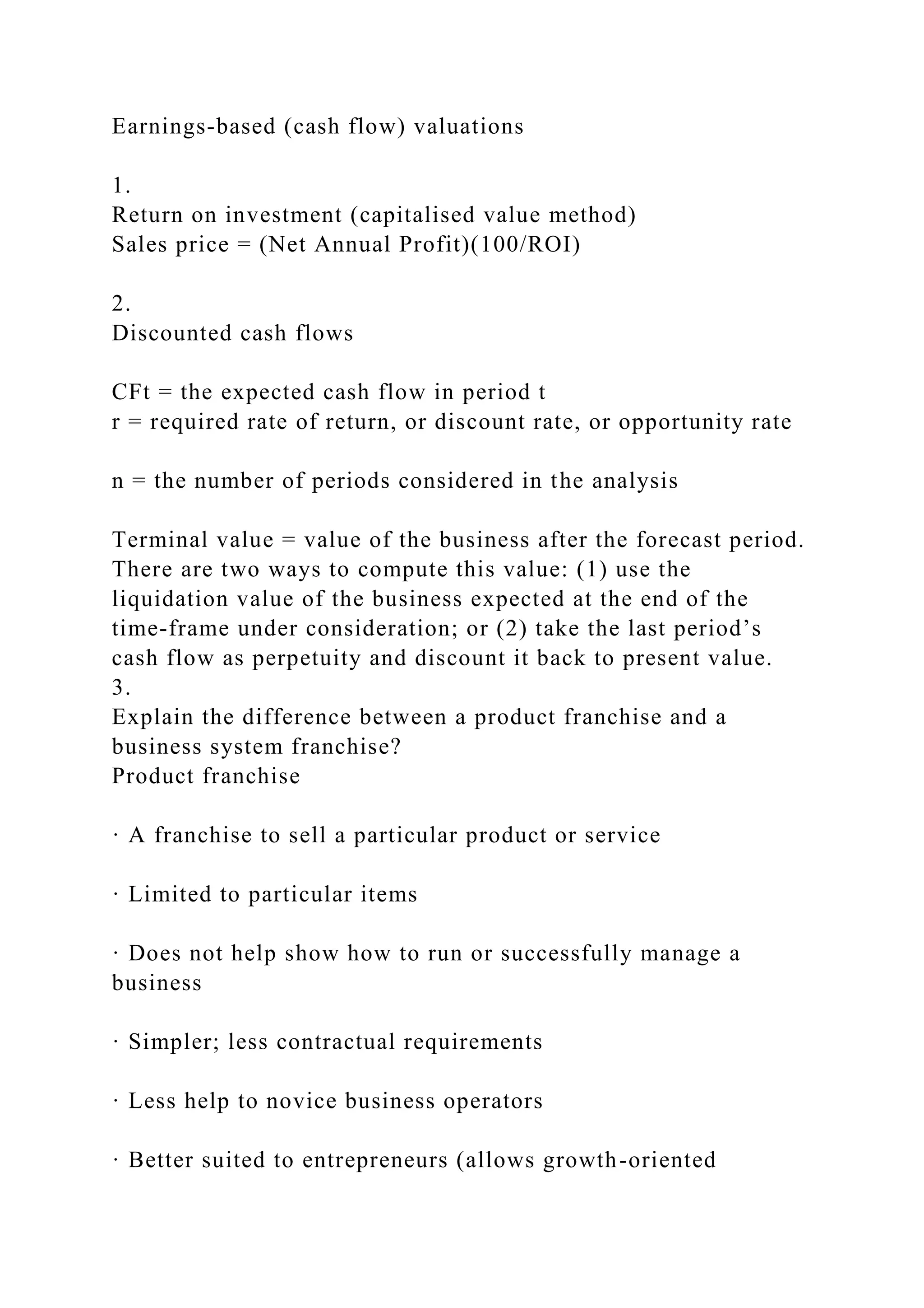 Earnings-based (cash flow) valuations
1.
Return on investment (capitalised value method)
Sales price = (Net Annual Profit)(100/ROI)
2.
Discounted cash flows
CFt = the expected cash flow in period t
r = required rate of return, or discount rate, or opportunity rate
n = the number of periods considered in the analysis
Terminal value = value of the business after the forecast period.
There are two ways to compute this value: (1) use the
liquidation value of the business expected at the end of the
time-frame under consideration; or (2) take the last period’s
cash flow as perpetuity and discount it back to present value.
3.
Explain the difference between a product franchise and a
business system franchise?
Product franchise
· A franchise to sell a particular product or service
· Limited to particular items
· Does not help show how to run or successfully manage a
business
· Simpler; less contractual requirements
· Less help to novice business operators
· Better suited to entrepreneurs (allows growth-oriented
 