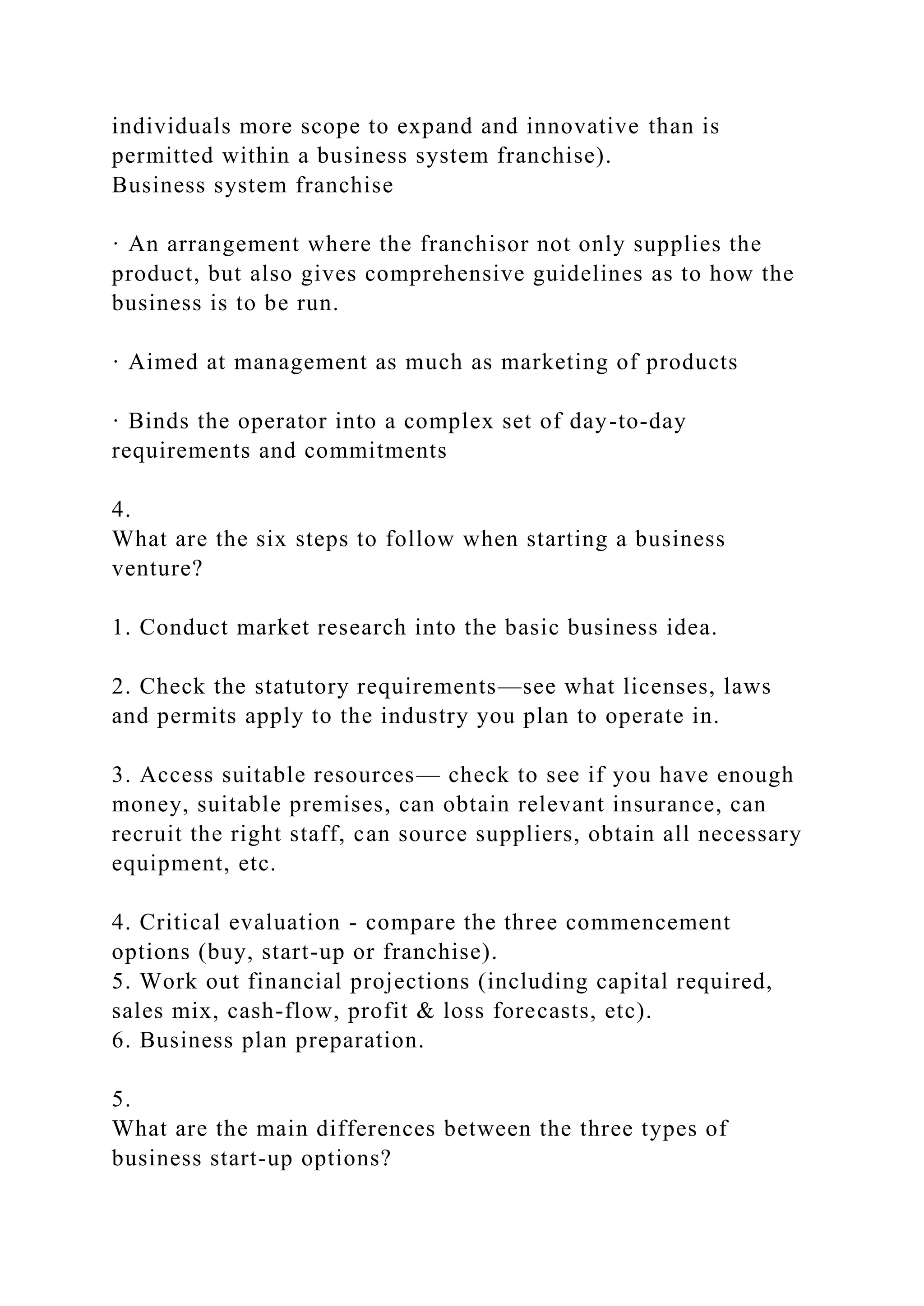 individuals more scope to expand and innovative than is
permitted within a business system franchise).
Business system franchise
· An arrangement where the franchisor not only supplies the
product, but also gives comprehensive guidelines as to how the
business is to be run.
· Aimed at management as much as marketing of products
· Binds the operator into a complex set of day-to-day
requirements and commitments
4.
What are the six steps to follow when starting a business
venture?
1. Conduct market research into the basic business idea.
2. Check the statutory requirements—see what licenses, laws
and permits apply to the industry you plan to operate in.
3. Access suitable resources— check to see if you have enough
money, suitable premises, can obtain relevant insurance, can
recruit the right staff, can source suppliers, obtain all necessary
equipment, etc.
4. Critical evaluation - compare the three commencement
options (buy, start-up or franchise).
5. Work out financial projections (including capital required,
sales mix, cash-flow, profit & loss forecasts, etc).
6. Business plan preparation.
5.
What are the main differences between the three types of
business start-up options?
 
