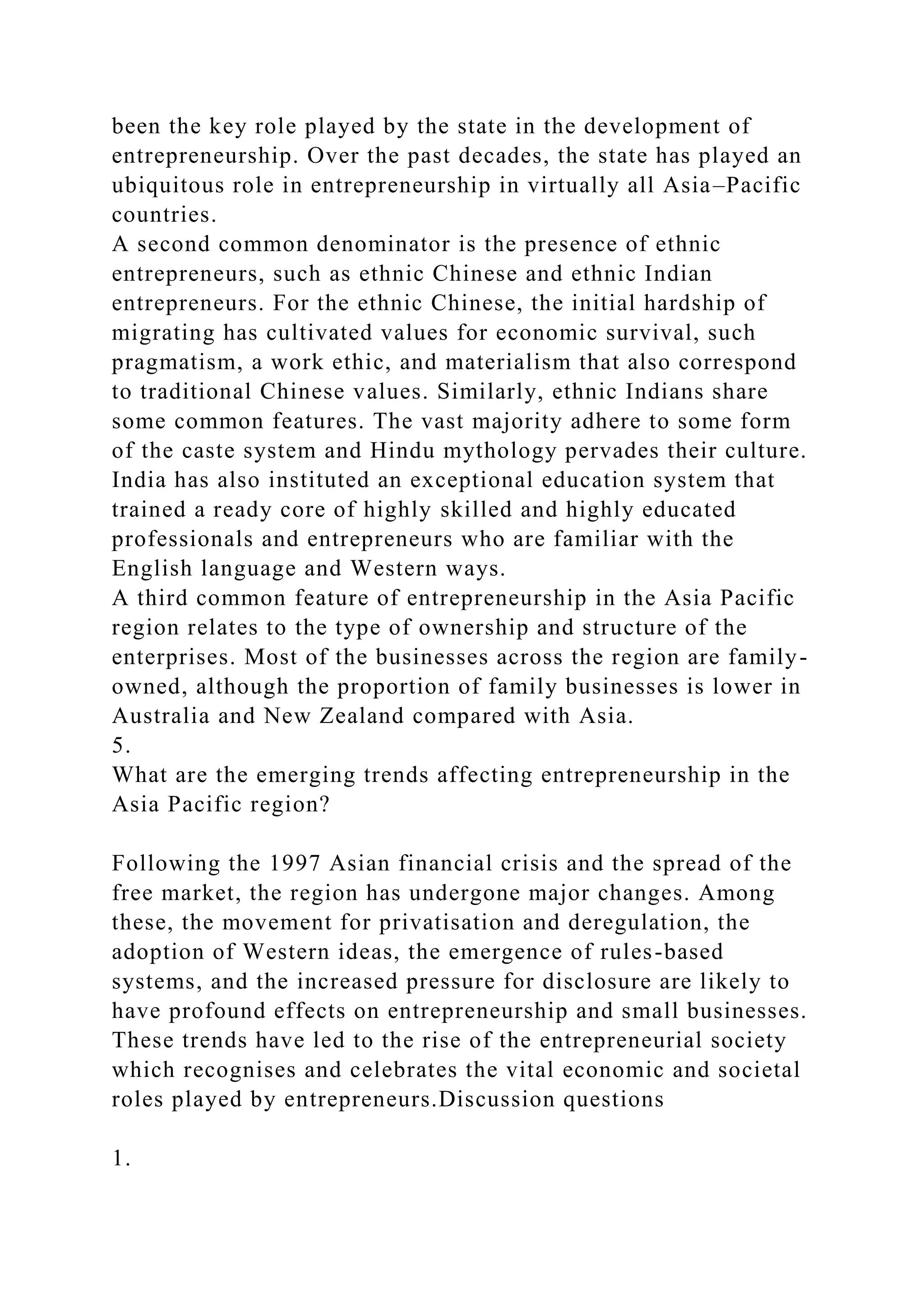 been the key role played by the state in the development of
entrepreneurship. Over the past decades, the state has played an
ubiquitous role in entrepreneurship in virtually all Asia–Pacific
countries.
A second common denominator is the presence of ethnic
entrepreneurs, such as ethnic Chinese and ethnic Indian
entrepreneurs. For the ethnic Chinese, the initial hardship of
migrating has cultivated values for economic survival, such
pragmatism, a work ethic, and materialism that also correspond
to traditional Chinese values. Similarly, ethnic Indians share
some common features. The vast majority adhere to some form
of the caste system and Hindu mythology pervades their culture.
India has also instituted an exceptional education system that
trained a ready core of highly skilled and highly educated
professionals and entrepreneurs who are familiar with the
English language and Western ways.
A third common feature of entrepreneurship in the Asia Pacific
region relates to the type of ownership and structure of the
enterprises. Most of the businesses across the region are family-
owned, although the proportion of family businesses is lower in
Australia and New Zealand compared with Asia.
5.
What are the emerging trends affecting entrepreneurship in the
Asia Pacific region?
Following the 1997 Asian financial crisis and the spread of the
free market, the region has undergone major changes. Among
these, the movement for privatisation and deregulation, the
adoption of Western ideas, the emergence of rules-based
systems, and the increased pressure for disclosure are likely to
have profound effects on entrepreneurship and small businesses.
These trends have led to the rise of the entrepreneurial society
which recognises and celebrates the vital economic and societal
roles played by entrepreneurs.Discussion questions
1.
 