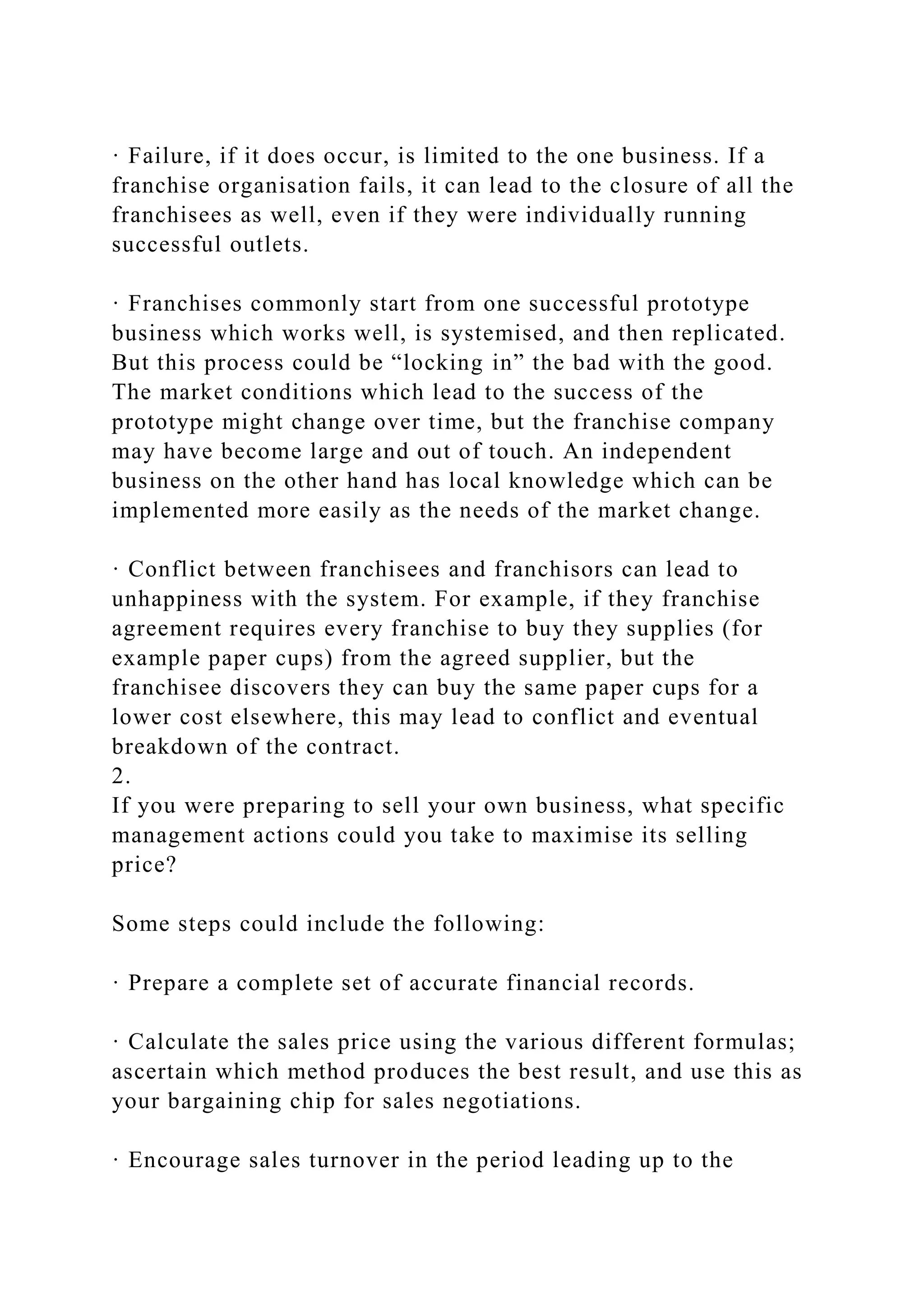 · Failure, if it does occur, is limited to the one business. If a
franchise organisation fails, it can lead to the closure of all the
franchisees as well, even if they were individually running
successful outlets.
· Franchises commonly start from one successful prototype
business which works well, is systemised, and then replicated.
But this process could be “locking in” the bad with the good.
The market conditions which lead to the success of the
prototype might change over time, but the franchise company
may have become large and out of touch. An independent
business on the other hand has local knowledge which can be
implemented more easily as the needs of the market change.
· Conflict between franchisees and franchisors can lead to
unhappiness with the system. For example, if they franchise
agreement requires every franchise to buy they supplies (for
example paper cups) from the agreed supplier, but the
franchisee discovers they can buy the same paper cups for a
lower cost elsewhere, this may lead to conflict and eventual
breakdown of the contract.
2.
If you were preparing to sell your own business, what specific
management actions could you take to maximise its selling
price?
Some steps could include the following:
· Prepare a complete set of accurate financial records.
· Calculate the sales price using the various different formulas;
ascertain which method produces the best result, and use this as
your bargaining chip for sales negotiations.
· Encourage sales turnover in the period leading up to the
 