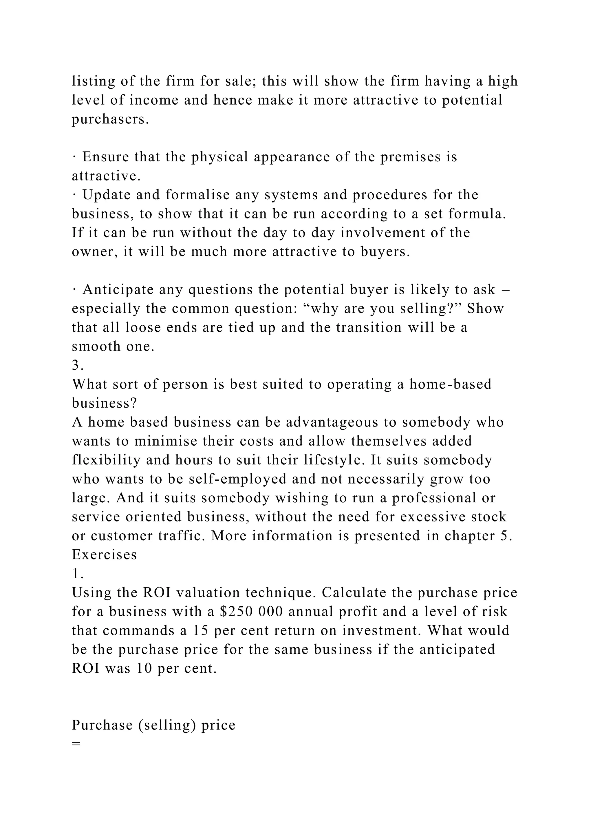 listing of the firm for sale; this will show the firm having a high
level of income and hence make it more attractive to potential
purchasers.
· Ensure that the physical appearance of the premises is
attractive.
· Update and formalise any systems and procedures for the
business, to show that it can be run according to a set formula.
If it can be run without the day to day involvement of the
owner, it will be much more attractive to buyers.
· Anticipate any questions the potential buyer is likely to ask –
especially the common question: “why are you selling?” Show
that all loose ends are tied up and the transition will be a
smooth one.
3.
What sort of person is best suited to operating a home-based
business?
A home based business can be advantageous to somebody who
wants to minimise their costs and allow themselves added
flexibility and hours to suit their lifestyle. It suits somebody
who wants to be self-employed and not necessarily grow too
large. And it suits somebody wishing to run a professional or
service oriented business, without the need for excessive stock
or customer traffic. More information is presented in chapter 5.
Exercises
1.
Using the ROI valuation technique. Calculate the purchase price
for a business with a $250 000 annual profit and a level of risk
that commands a 15 per cent return on investment. What would
be the purchase price for the same business if the anticipated
ROI was 10 per cent.
Purchase (selling) price
=
 