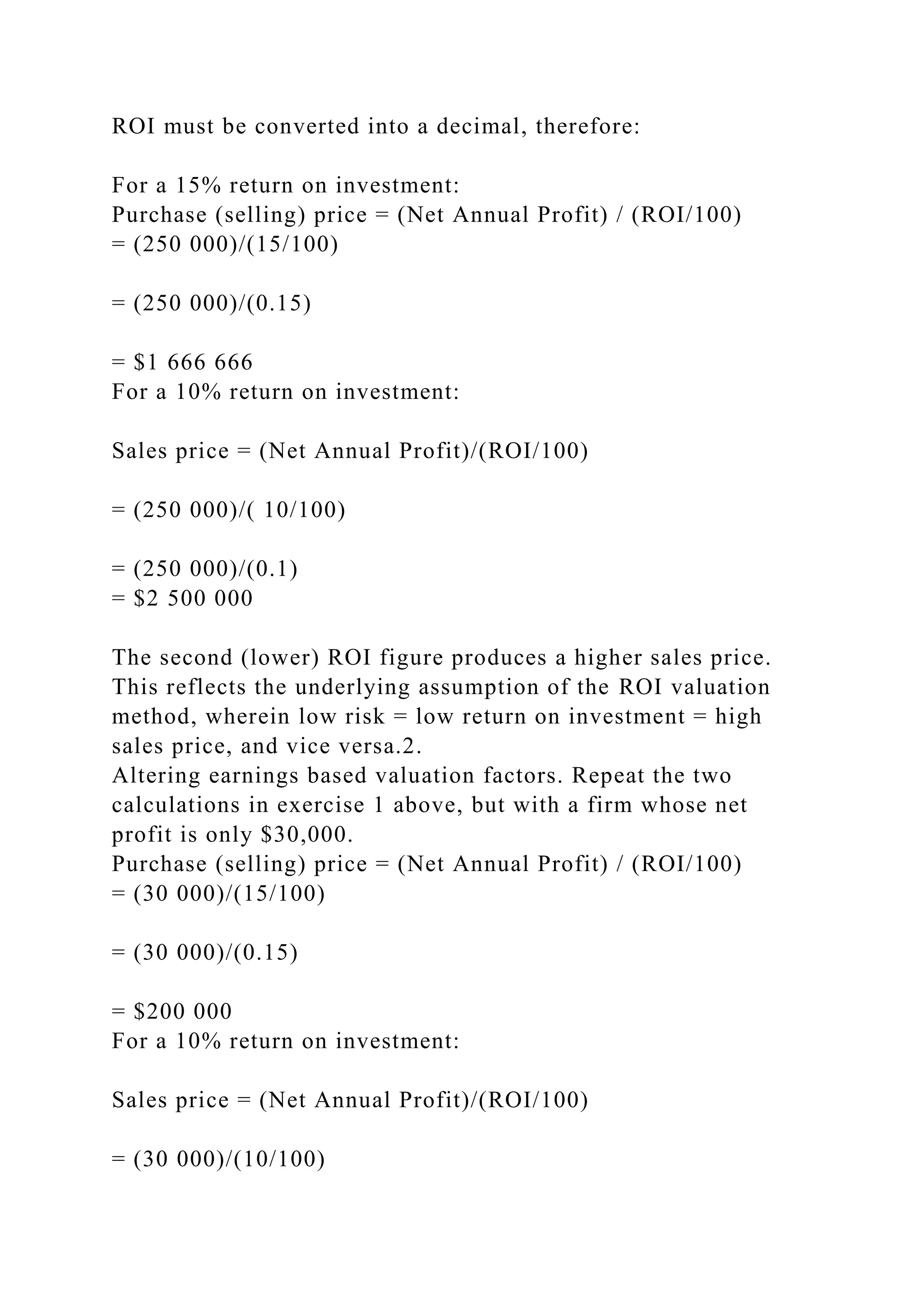 ROI must be converted into a decimal, therefore:
For a 15% return on investment:
Purchase (selling) price = (Net Annual Profit) / (ROI/100)
= (250 000)/(15/100)
= (250 000)/(0.15)
= $1 666 666
For a 10% return on investment:
Sales price = (Net Annual Profit)/(ROI/100)
= (250 000)/( 10/100)
= (250 000)/(0.1)
= $2 500 000
The second (lower) ROI figure produces a higher sales price.
This reflects the underlying assumption of the ROI valuation
method, wherein low risk = low return on investment = high
sales price, and vice versa.2.
Altering earnings based valuation factors. Repeat the two
calculations in exercise 1 above, but with a firm whose net
profit is only $30,000.
Purchase (selling) price = (Net Annual Profit) / (ROI/100)
= (30 000)/(15/100)
= (30 000)/(0.15)
= $200 000
For a 10% return on investment:
Sales price = (Net Annual Profit)/(ROI/100)
= (30 000)/(10/100)
 