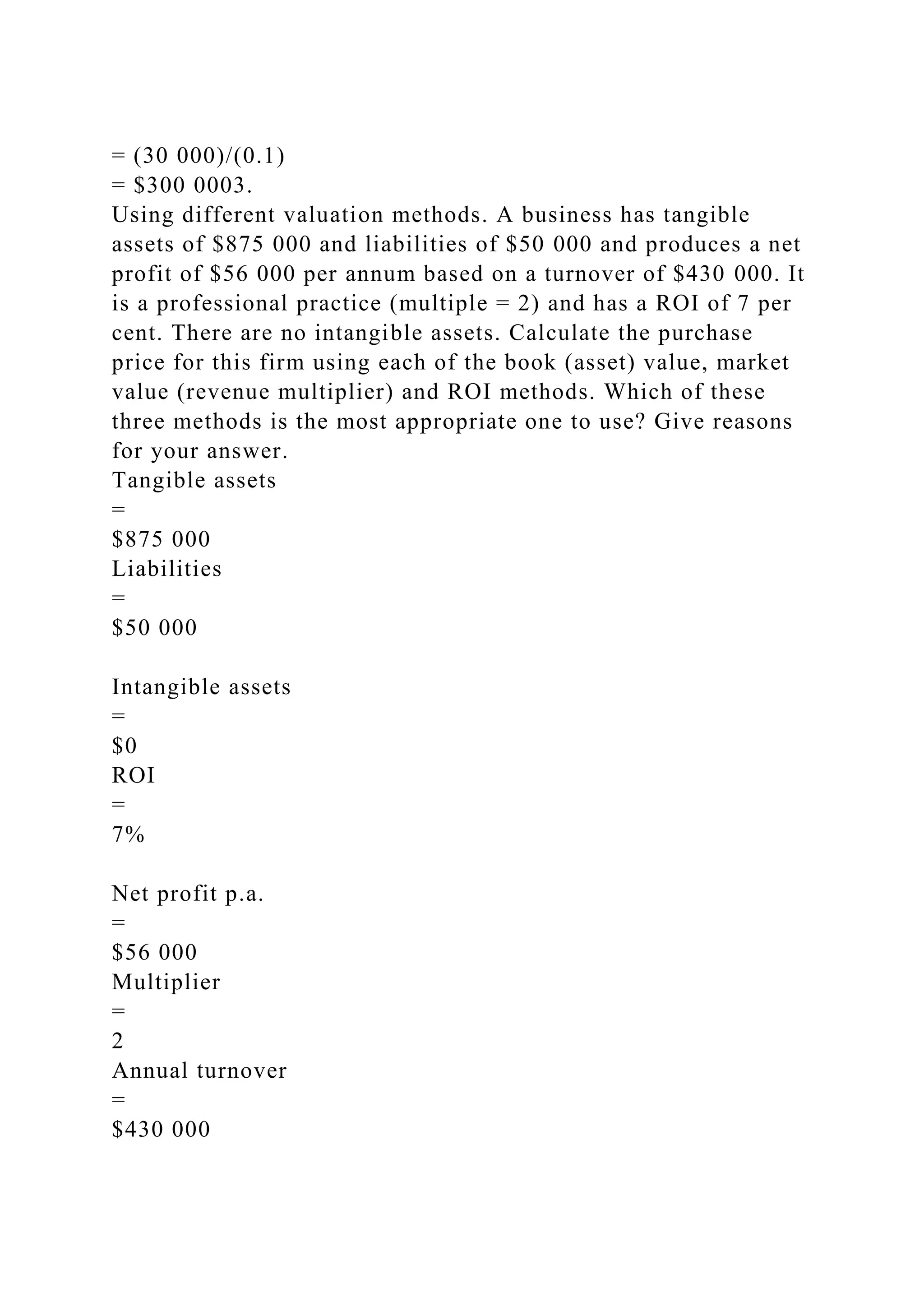 = (30 000)/(0.1)
= $300 0003.
Using different valuation methods. A business has tangible
assets of $875 000 and liabilities of $50 000 and produces a net
profit of $56 000 per annum based on a turnover of $430 000. It
is a professional practice (multiple = 2) and has a ROI of 7 per
cent. There are no intangible assets. Calculate the purchase
price for this firm using each of the book (asset) value, market
value (revenue multiplier) and ROI methods. Which of these
three methods is the most appropriate one to use? Give reasons
for your answer.
Tangible assets
=
$875 000
Liabilities
=
$50 000
Intangible assets
=
$0
ROI
=
7%
Net profit p.a.
=
$56 000
Multiplier
=
2
Annual turnover
=
$430 000
 