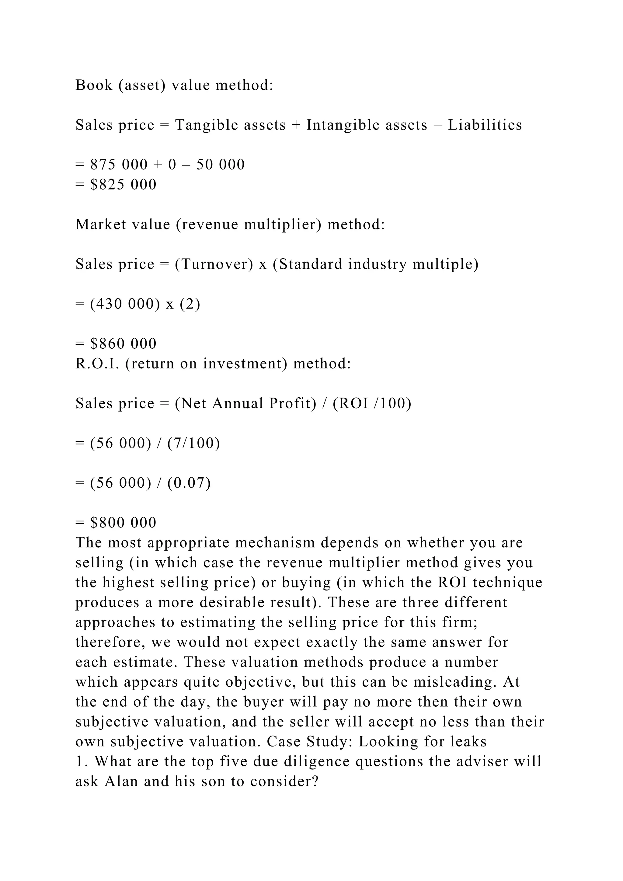 Book (asset) value method:
Sales price = Tangible assets + Intangible assets – Liabilities
= 875 000 + 0 – 50 000
= $825 000
Market value (revenue multiplier) method:
Sales price = (Turnover) x (Standard industry multiple)
= (430 000) x (2)
= $860 000
R.O.I. (return on investment) method:
Sales price = (Net Annual Profit) / (ROI /100)
= (56 000) / (7/100)
= (56 000) / (0.07)
= $800 000
The most appropriate mechanism depends on whether you are
selling (in which case the revenue multiplier method gives you
the highest selling price) or buying (in which the ROI technique
produces a more desirable result). These are three different
approaches to estimating the selling price for this firm;
therefore, we would not expect exactly the same answer for
each estimate. These valuation methods produce a number
which appears quite objective, but this can be misleading. At
the end of the day, the buyer will pay no more then their own
subjective valuation, and the seller will accept no less than their
own subjective valuation. Case Study: Looking for leaks
1. What are the top five due diligence questions the adviser will
ask Alan and his son to consider?
 
