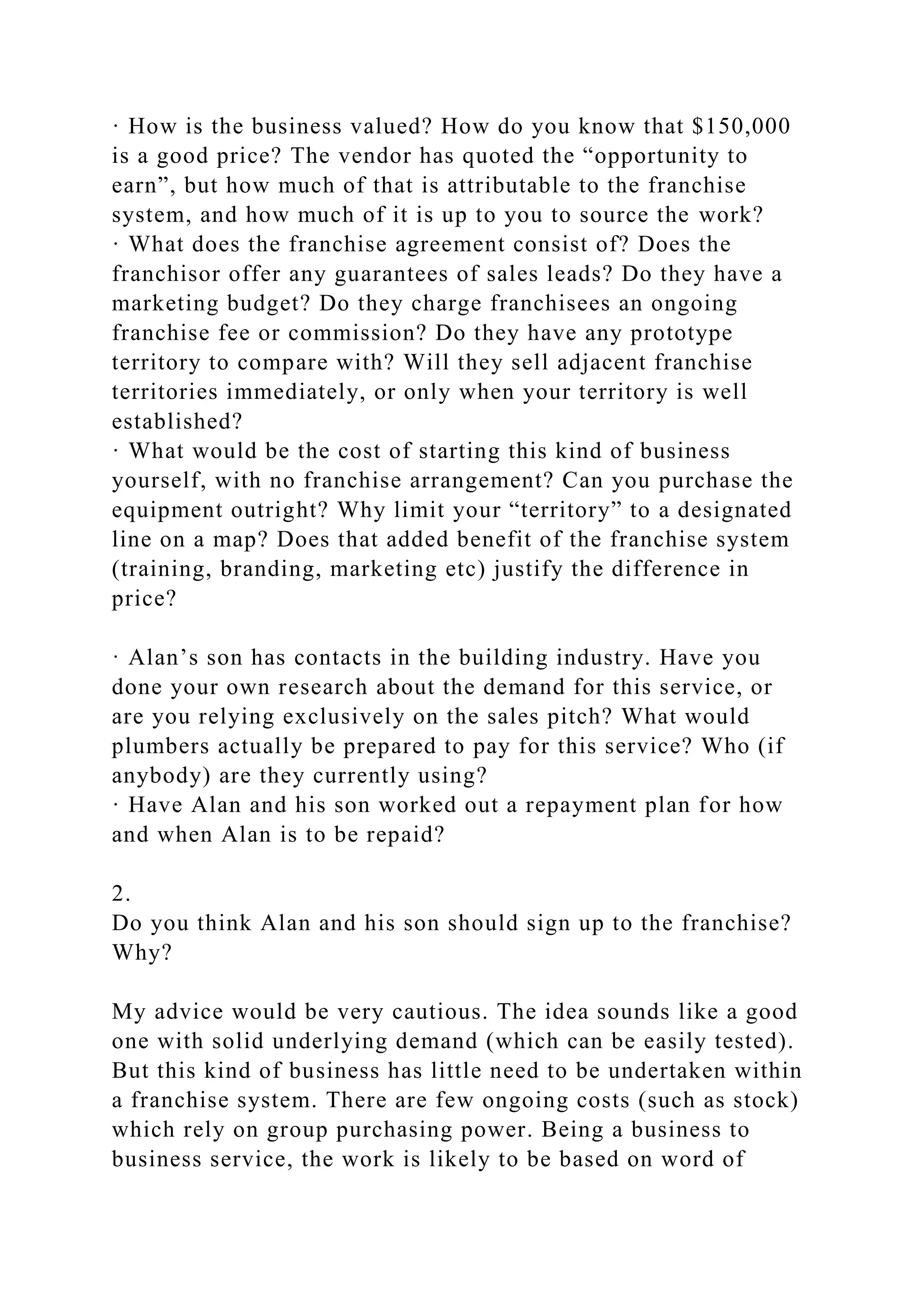 · How is the business valued? How do you know that $150,000
is a good price? The vendor has quoted the “opportunity to
earn”, but how much of that is attributable to the franchise
system, and how much of it is up to you to source the work?
· What does the franchise agreement consist of? Does the
franchisor offer any guarantees of sales leads? Do they have a
marketing budget? Do they charge franchisees an ongoing
franchise fee or commission? Do they have any prototype
territory to compare with? Will they sell adjacent franchise
territories immediately, or only when your territory is well
established?
· What would be the cost of starting this kind of business
yourself, with no franchise arrangement? Can you purchase the
equipment outright? Why limit your “territory” to a designated
line on a map? Does that added benefit of the franchise system
(training, branding, marketing etc) justify the difference in
price?
· Alan’s son has contacts in the building industry. Have you
done your own research about the demand for this service, or
are you relying exclusively on the sales pitch? What would
plumbers actually be prepared to pay for this service? Who (if
anybody) are they currently using?
· Have Alan and his son worked out a repayment plan for how
and when Alan is to be repaid?
2.
Do you think Alan and his son should sign up to the franchise?
Why?
My advice would be very cautious. The idea sounds like a good
one with solid underlying demand (which can be easily tested).
But this kind of business has little need to be undertaken within
a franchise system. There are few ongoing costs (such as stock)
which rely on group purchasing power. Being a business to
business service, the work is likely to be based on word of
 