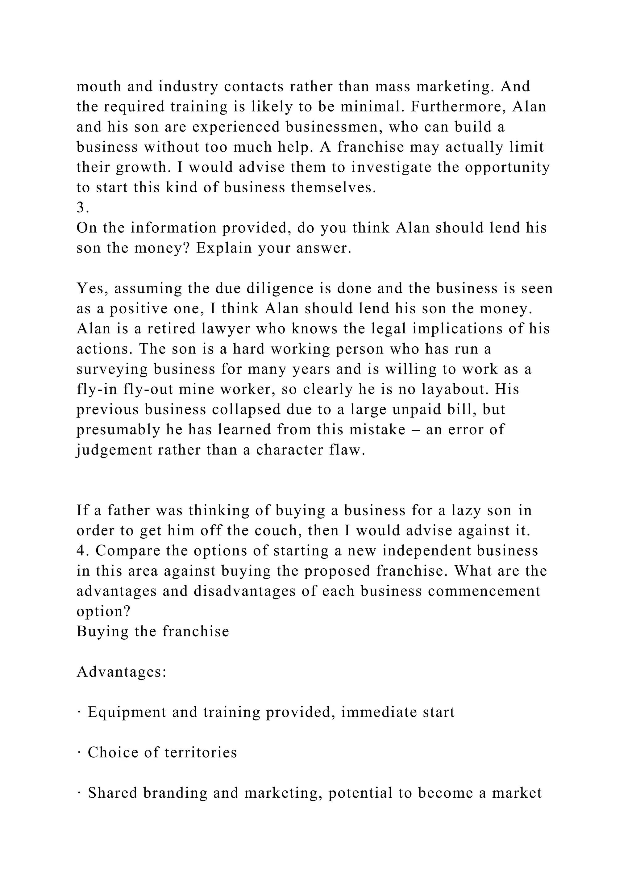mouth and industry contacts rather than mass marketing. And
the required training is likely to be minimal. Furthermore, Alan
and his son are experienced businessmen, who can build a
business without too much help. A franchise may actually limit
their growth. I would advise them to investigate the opportunity
to start this kind of business themselves.
3.
On the information provided, do you think Alan should lend his
son the money? Explain your answer.
Yes, assuming the due diligence is done and the business is seen
as a positive one, I think Alan should lend his son the money.
Alan is a retired lawyer who knows the legal implications of his
actions. The son is a hard working person who has run a
surveying business for many years and is willing to work as a
fly-in fly-out mine worker, so clearly he is no layabout. His
previous business collapsed due to a large unpaid bill, but
presumably he has learned from this mistake – an error of
judgement rather than a character flaw.
If a father was thinking of buying a business for a lazy son in
order to get him off the couch, then I would advise against it.
4. Compare the options of starting a new independent business
in this area against buying the proposed franchise. What are the
advantages and disadvantages of each business commencement
option?
Buying the franchise
Advantages:
· Equipment and training provided, immediate start
· Choice of territories
· Shared branding and marketing, potential to become a market
 