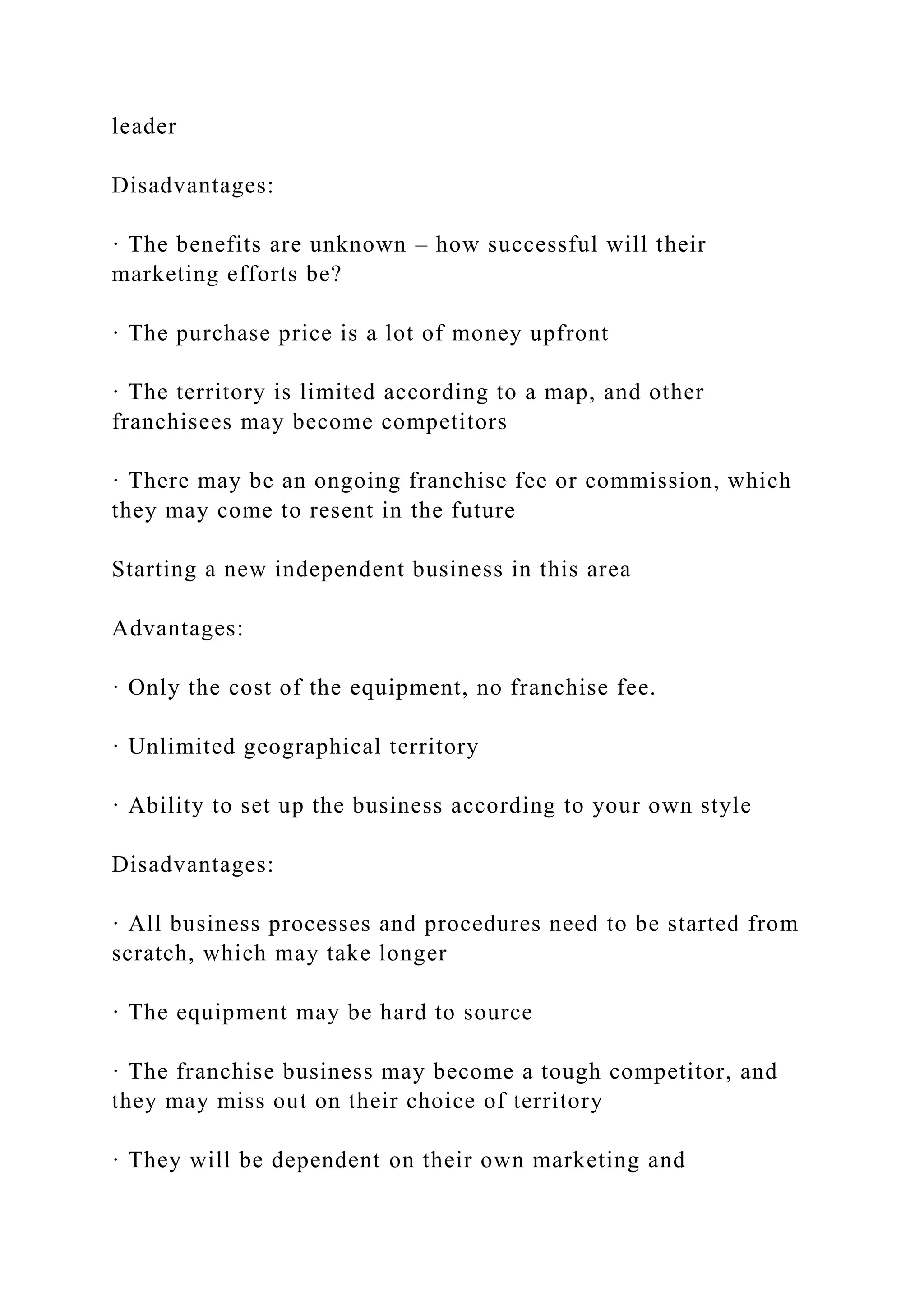leader
Disadvantages:
· The benefits are unknown – how successful will their
marketing efforts be?
· The purchase price is a lot of money upfront
· The territory is limited according to a map, and other
franchisees may become competitors
· There may be an ongoing franchise fee or commission, which
they may come to resent in the future
Starting a new independent business in this area
Advantages:
· Only the cost of the equipment, no franchise fee.
· Unlimited geographical territory
· Ability to set up the business according to your own style
Disadvantages:
· All business processes and procedures need to be started from
scratch, which may take longer
· The equipment may be hard to source
· The franchise business may become a tough competitor, and
they may miss out on their choice of territory
· They will be dependent on their own marketing and
 