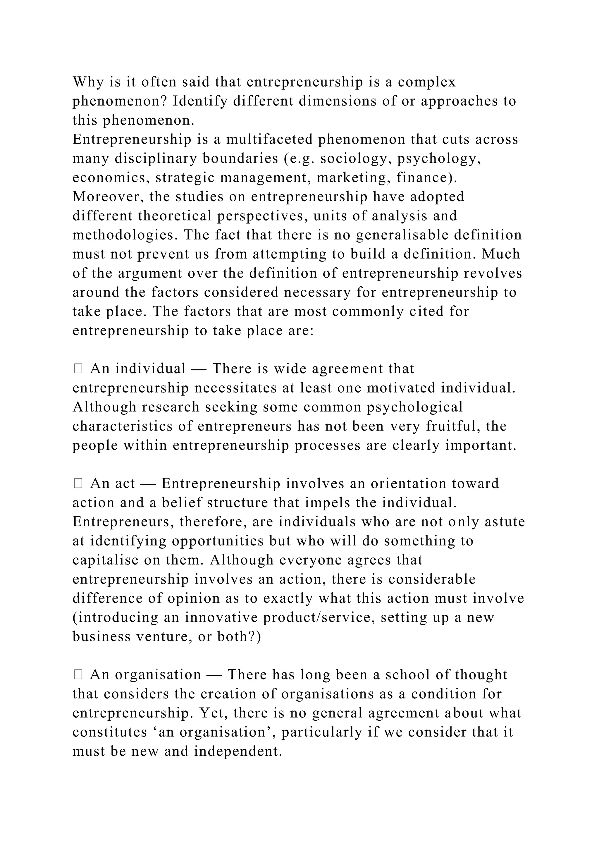 Why is it often said that entrepreneurship is a complex
phenomenon? Identify different dimensions of or approaches to
this phenomenon.
Entrepreneurship is a multifaceted phenomenon that cuts across
many disciplinary boundaries (e.g. sociology, psychology,
economics, strategic management, marketing, finance).
Moreover, the studies on entrepreneurship have adopted
different theoretical perspectives, units of analysis and
methodologies. The fact that there is no generalisable definition
must not prevent us from attempting to build a definition. Much
of the argument over the definition of entrepreneurship revolves
around the factors considered necessary for entrepreneurship to
take place. The factors that are most commonly cited for
entrepreneurship to take place are:
— There is wide agreement that
entrepreneurship necessitates at least one motivated individual.
Although research seeking some common psychological
characteristics of entrepreneurs has not been very fruitful, the
people within entrepreneurship processes are clearly important.
— Entrepreneurship involves an orientation toward
action and a belief structure that impels the individual.
Entrepreneurs, therefore, are individuals who are not only astute
at identifying opportunities but who will do something to
capitalise on them. Although everyone agrees that
entrepreneurship involves an action, there is considerable
difference of opinion as to exactly what this action must involve
(introducing an innovative product/service, setting up a new
business venture, or both?)
— There has long been a school of thought
that considers the creation of organisations as a condition for
entrepreneurship. Yet, there is no general agreement about what
constitutes ‘an organisation’, particularly if we consider that it
must be new and independent.
 