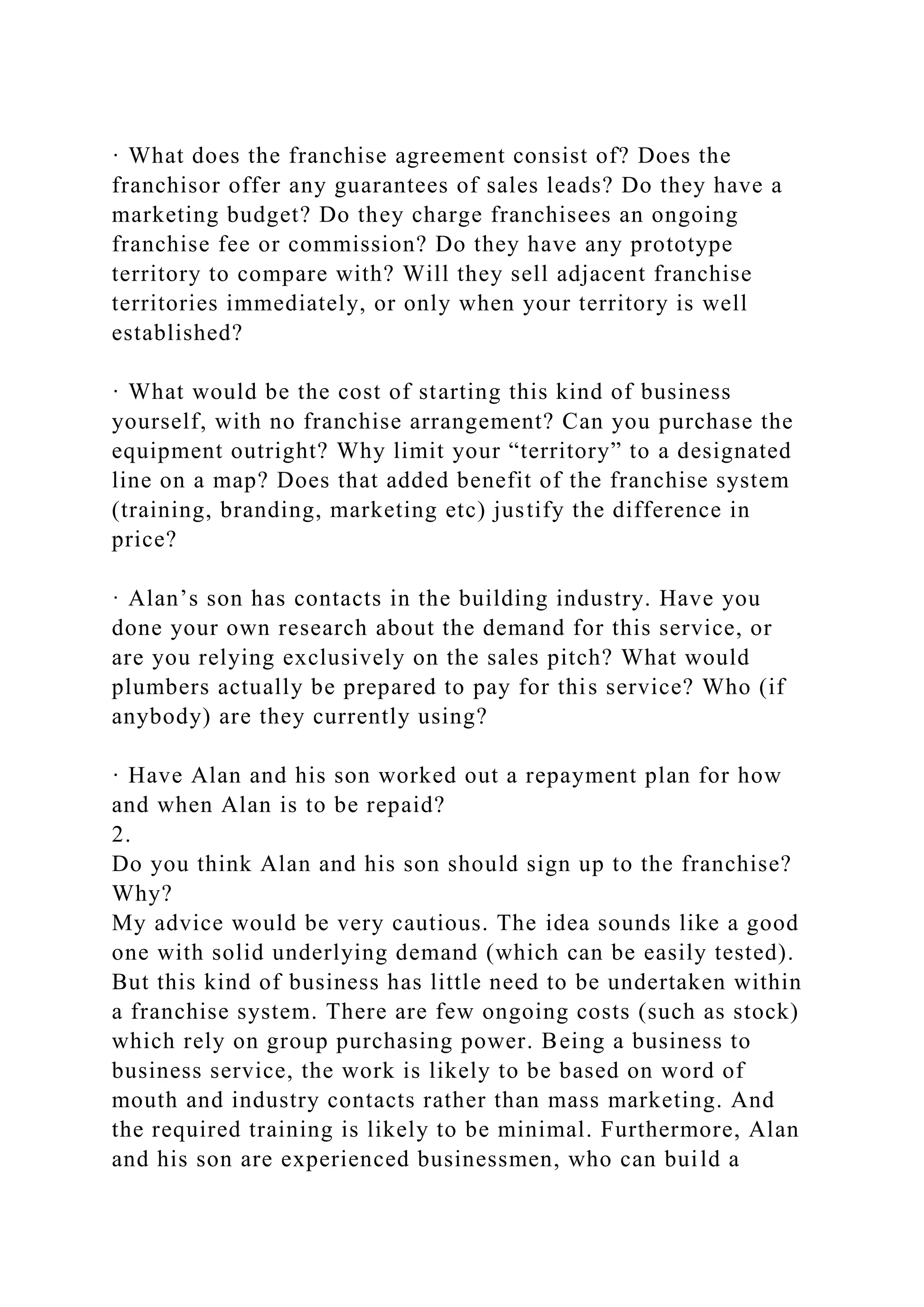 · What does the franchise agreement consist of? Does the
franchisor offer any guarantees of sales leads? Do they have a
marketing budget? Do they charge franchisees an ongoing
franchise fee or commission? Do they have any prototype
territory to compare with? Will they sell adjacent franchise
territories immediately, or only when your territory is well
established?
· What would be the cost of starting this kind of business
yourself, with no franchise arrangement? Can you purchase the
equipment outright? Why limit your “territory” to a designated
line on a map? Does that added benefit of the franchise system
(training, branding, marketing etc) justify the difference in
price?
· Alan’s son has contacts in the building industry. Have you
done your own research about the demand for this service, or
are you relying exclusively on the sales pitch? What would
plumbers actually be prepared to pay for this service? Who (if
anybody) are they currently using?
· Have Alan and his son worked out a repayment plan for how
and when Alan is to be repaid?
2.
Do you think Alan and his son should sign up to the franchise?
Why?
My advice would be very cautious. The idea sounds like a good
one with solid underlying demand (which can be easily tested).
But this kind of business has little need to be undertaken within
a franchise system. There are few ongoing costs (such as stock)
which rely on group purchasing power. Being a business to
business service, the work is likely to be based on word of
mouth and industry contacts rather than mass marketing. And
the required training is likely to be minimal. Furthermore, Alan
and his son are experienced businessmen, who can build a
 