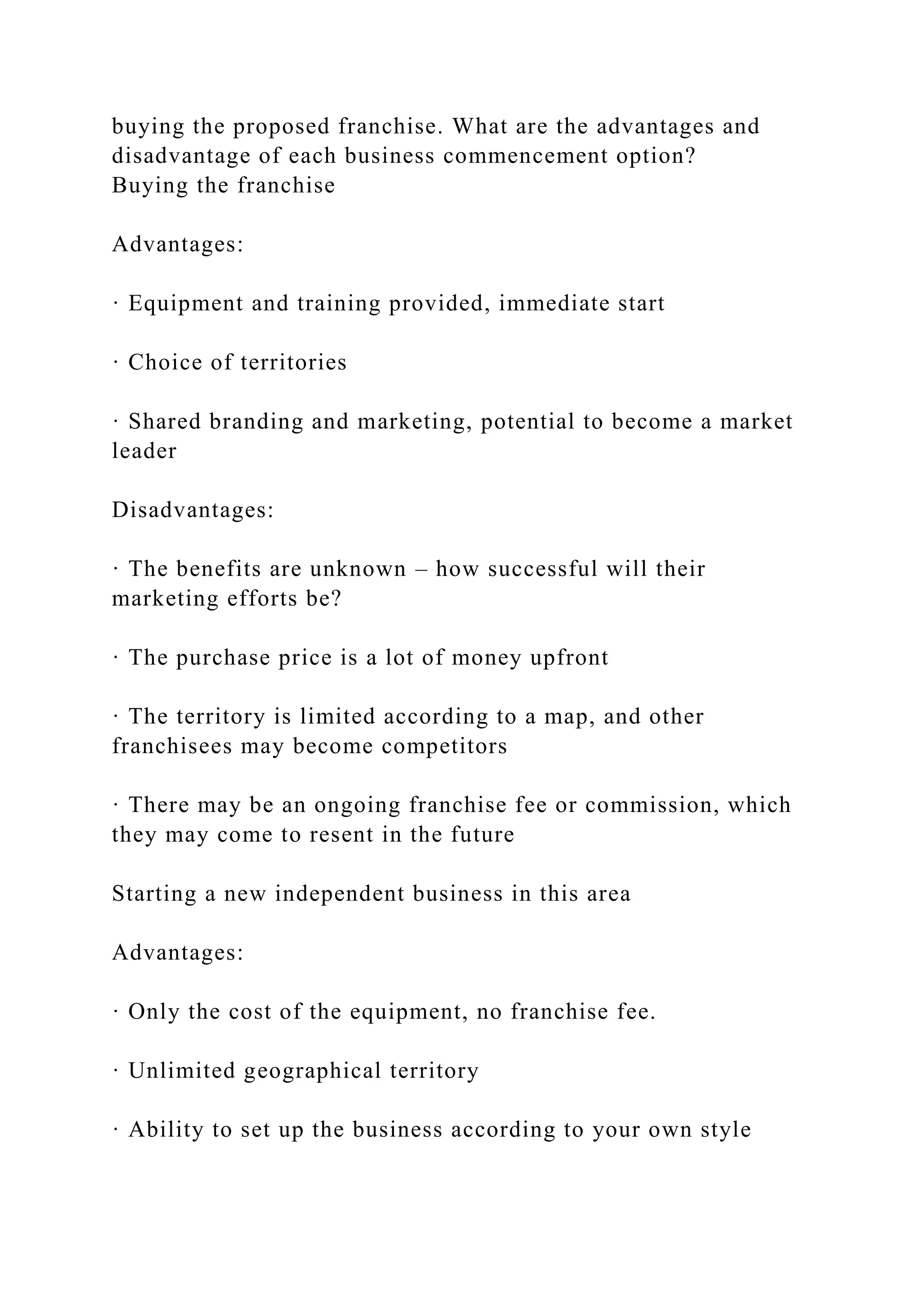 buying the proposed franchise. What are the advantages and
disadvantage of each business commencement option?
Buying the franchise
Advantages:
· Equipment and training provided, immediate start
· Choice of territories
· Shared branding and marketing, potential to become a market
leader
Disadvantages:
· The benefits are unknown – how successful will their
marketing efforts be?
· The purchase price is a lot of money upfront
· The territory is limited according to a map, and other
franchisees may become competitors
· There may be an ongoing franchise fee or commission, which
they may come to resent in the future
Starting a new independent business in this area
Advantages:
· Only the cost of the equipment, no franchise fee.
· Unlimited geographical territory
· Ability to set up the business according to your own style
 