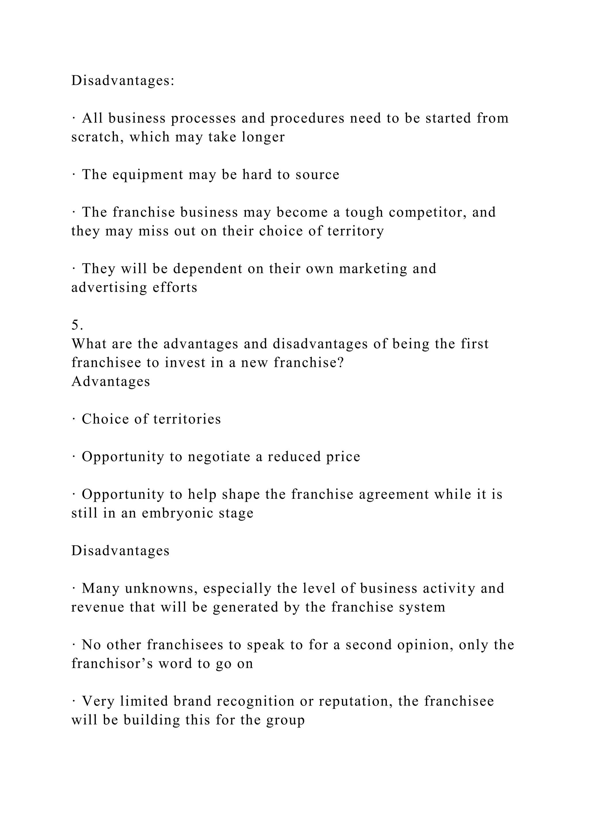 Disadvantages:
· All business processes and procedures need to be started from
scratch, which may take longer
· The equipment may be hard to source
· The franchise business may become a tough competitor, and
they may miss out on their choice of territory
· They will be dependent on their own marketing and
advertising efforts
5.
What are the advantages and disadvantages of being the first
franchisee to invest in a new franchise?
Advantages
· Choice of territories
· Opportunity to negotiate a reduced price
· Opportunity to help shape the franchise agreement while it is
still in an embryonic stage
Disadvantages
· Many unknowns, especially the level of business activity and
revenue that will be generated by the franchise system
· No other franchisees to speak to for a second opinion, only the
franchisor’s word to go on
· Very limited brand recognition or reputation, the franchisee
will be building this for the group
 