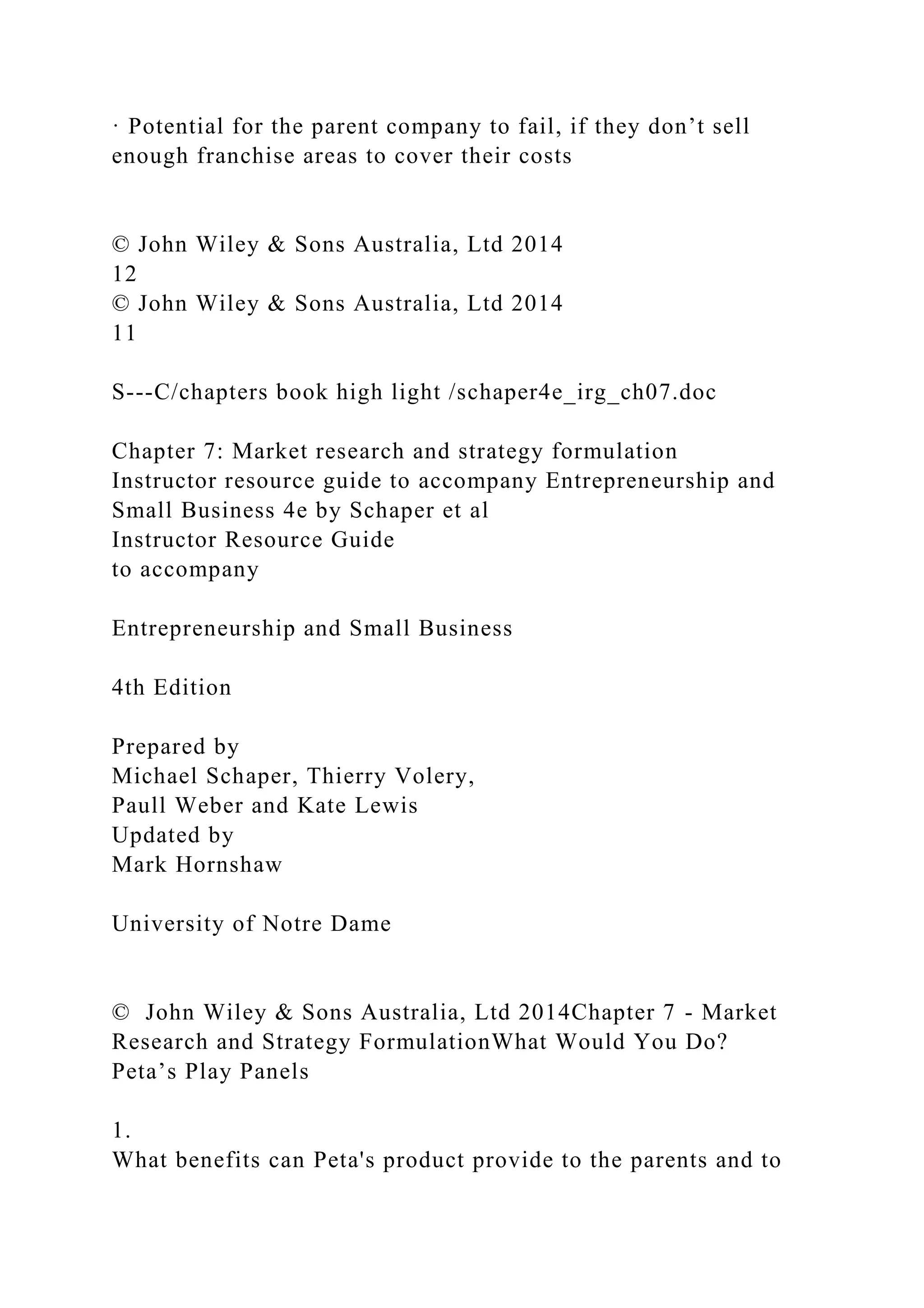 · Potential for the parent company to fail, if they don’t sell
enough franchise areas to cover their costs
© John Wiley & Sons Australia, Ltd 2014
12
© John Wiley & Sons Australia, Ltd 2014
11
S---C/chapters book high light /schaper4e_irg_ch07.doc
Chapter 7: Market research and strategy formulation
Instructor resource guide to accompany Entrepreneurship and
Small Business 4e by Schaper et al
Instructor Resource Guide
to accompany
Entrepreneurship and Small Business
4th Edition
Prepared by
Michael Schaper, Thierry Volery,
Paull Weber and Kate Lewis
Updated by
Mark Hornshaw
University of Notre Dame
© John Wiley & Sons Australia, Ltd 2014Chapter 7 - Market
Research and Strategy FormulationWhat Would You Do?
Peta’s Play Panels
1.
What benefits can Peta's product provide to the parents and to
 