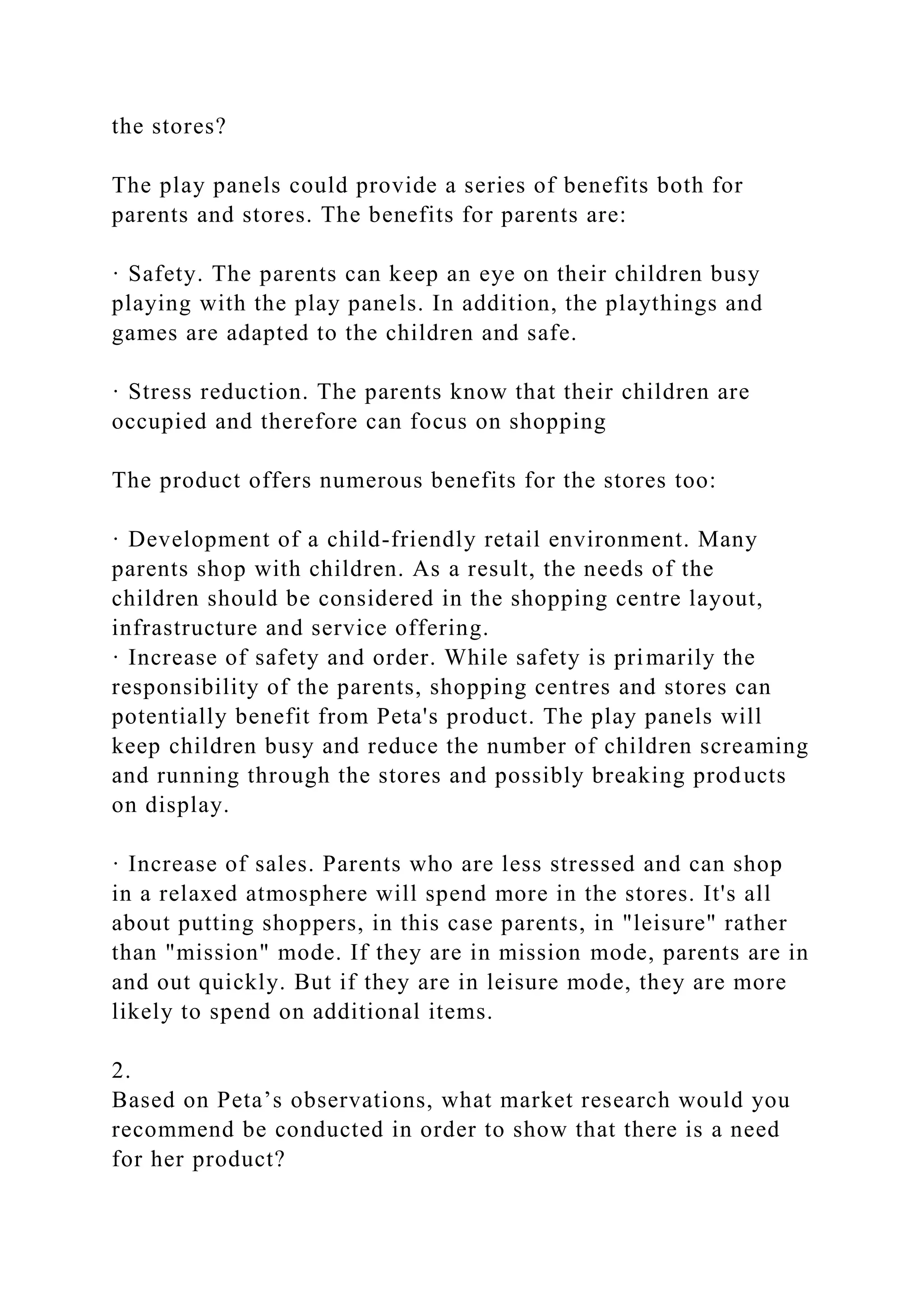 the stores?
The play panels could provide a series of benefits both for
parents and stores. The benefits for parents are:
· Safety. The parents can keep an eye on their children busy
playing with the play panels. In addition, the playthings and
games are adapted to the children and safe.
· Stress reduction. The parents know that their children are
occupied and therefore can focus on shopping
The product offers numerous benefits for the stores too:
· Development of a child-friendly retail environment. Many
parents shop with children. As a result, the needs of the
children should be considered in the shopping centre layout,
infrastructure and service offering.
· Increase of safety and order. While safety is primarily the
responsibility of the parents, shopping centres and stores can
potentially benefit from Peta's product. The play panels will
keep children busy and reduce the number of children screaming
and running through the stores and possibly breaking products
on display.
· Increase of sales. Parents who are less stressed and can shop
in a relaxed atmosphere will spend more in the stores. It's all
about putting shoppers, in this case parents, in "leisure" rather
than "mission" mode. If they are in mission mode, parents are in
and out quickly. But if they are in leisure mode, they are more
likely to spend on additional items.
2.
Based on Peta’s observations, what market research would you
recommend be conducted in order to show that there is a need
for her product?
 