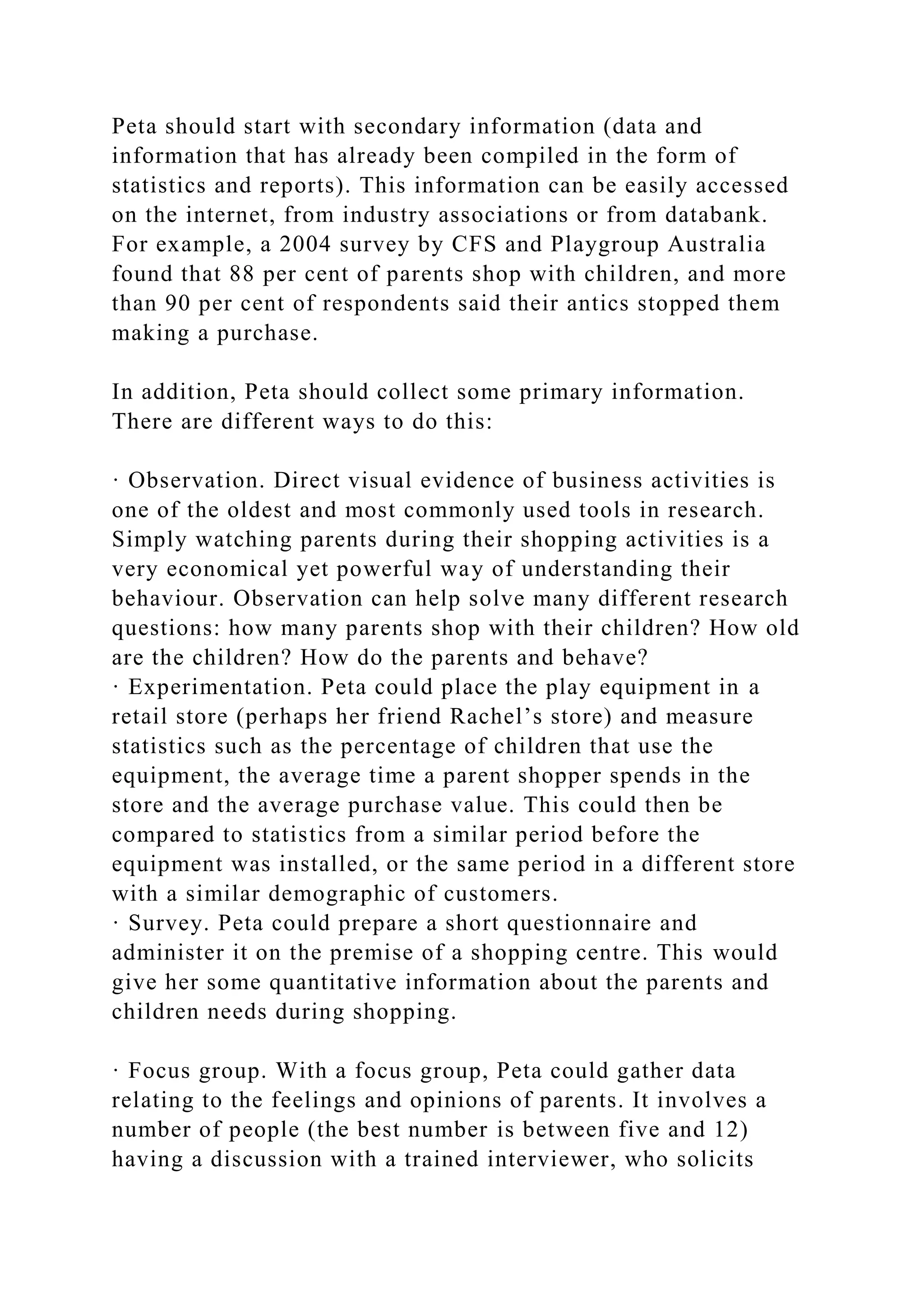 Peta should start with secondary information (data and
information that has already been compiled in the form of
statistics and reports). This information can be easily accessed
on the internet, from industry associations or from databank.
For example, a 2004 survey by CFS and Playgroup Australia
found that 88 per cent of parents shop with children, and more
than 90 per cent of respondents said their antics stopped them
making a purchase.
In addition, Peta should collect some primary information.
There are different ways to do this:
· Observation. Direct visual evidence of business activities is
one of the oldest and most commonly used tools in research.
Simply watching parents during their shopping activities is a
very economical yet powerful way of understanding their
behaviour. Observation can help solve many different research
questions: how many parents shop with their children? How old
are the children? How do the parents and behave?
· Experimentation. Peta could place the play equipment in a
retail store (perhaps her friend Rachel’s store) and measure
statistics such as the percentage of children that use the
equipment, the average time a parent shopper spends in the
store and the average purchase value. This could then be
compared to statistics from a similar period before the
equipment was installed, or the same period in a different store
with a similar demographic of customers.
· Survey. Peta could prepare a short questionnaire and
administer it on the premise of a shopping centre. This would
give her some quantitative information about the parents and
children needs during shopping.
· Focus group. With a focus group, Peta could gather data
relating to the feelings and opinions of parents. It involves a
number of people (the best number is between five and 12)
having a discussion with a trained interviewer, who solicits
 