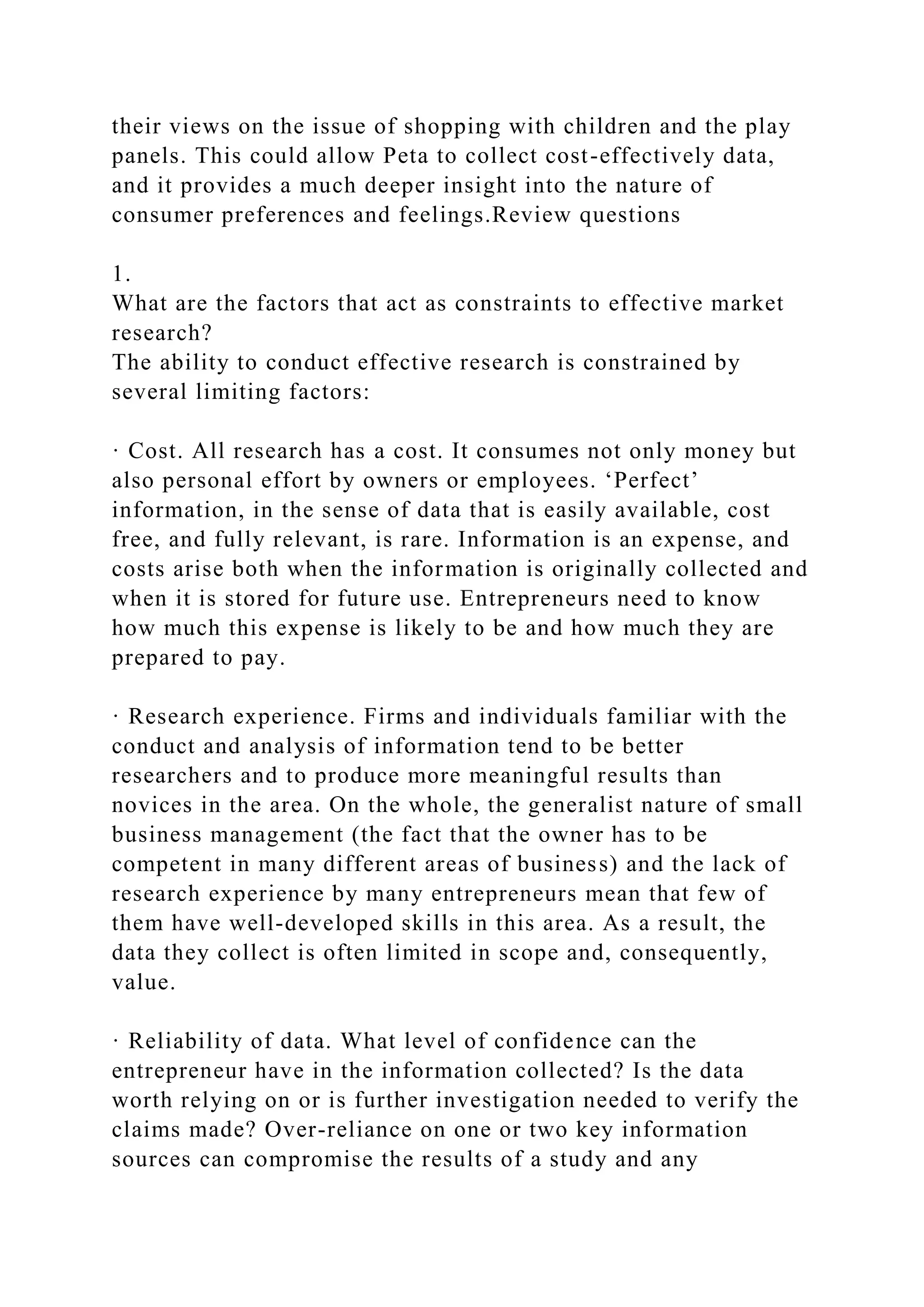their views on the issue of shopping with children and the play
panels. This could allow Peta to collect cost-effectively data,
and it provides a much deeper insight into the nature of
consumer preferences and feelings.Review questions
1.
What are the factors that act as constraints to effective market
research?
The ability to conduct effective research is constrained by
several limiting factors:
· Cost. All research has a cost. It consumes not only money but
also personal effort by owners or employees. ‘Perfect’
information, in the sense of data that is easily available, cost
free, and fully relevant, is rare. Information is an expense, and
costs arise both when the information is originally collected and
when it is stored for future use. Entrepreneurs need to know
how much this expense is likely to be and how much they are
prepared to pay.
· Research experience. Firms and individuals familiar with the
conduct and analysis of information tend to be better
researchers and to produce more meaningful results than
novices in the area. On the whole, the generalist nature of small
business management (the fact that the owner has to be
competent in many different areas of business) and the lack of
research experience by many entrepreneurs mean that few of
them have well-developed skills in this area. As a result, the
data they collect is often limited in scope and, consequently,
value.
· Reliability of data. What level of confidence can the
entrepreneur have in the information collected? Is the data
worth relying on or is further investigation needed to verify the
claims made? Over-reliance on one or two key information
sources can compromise the results of a study and any
 