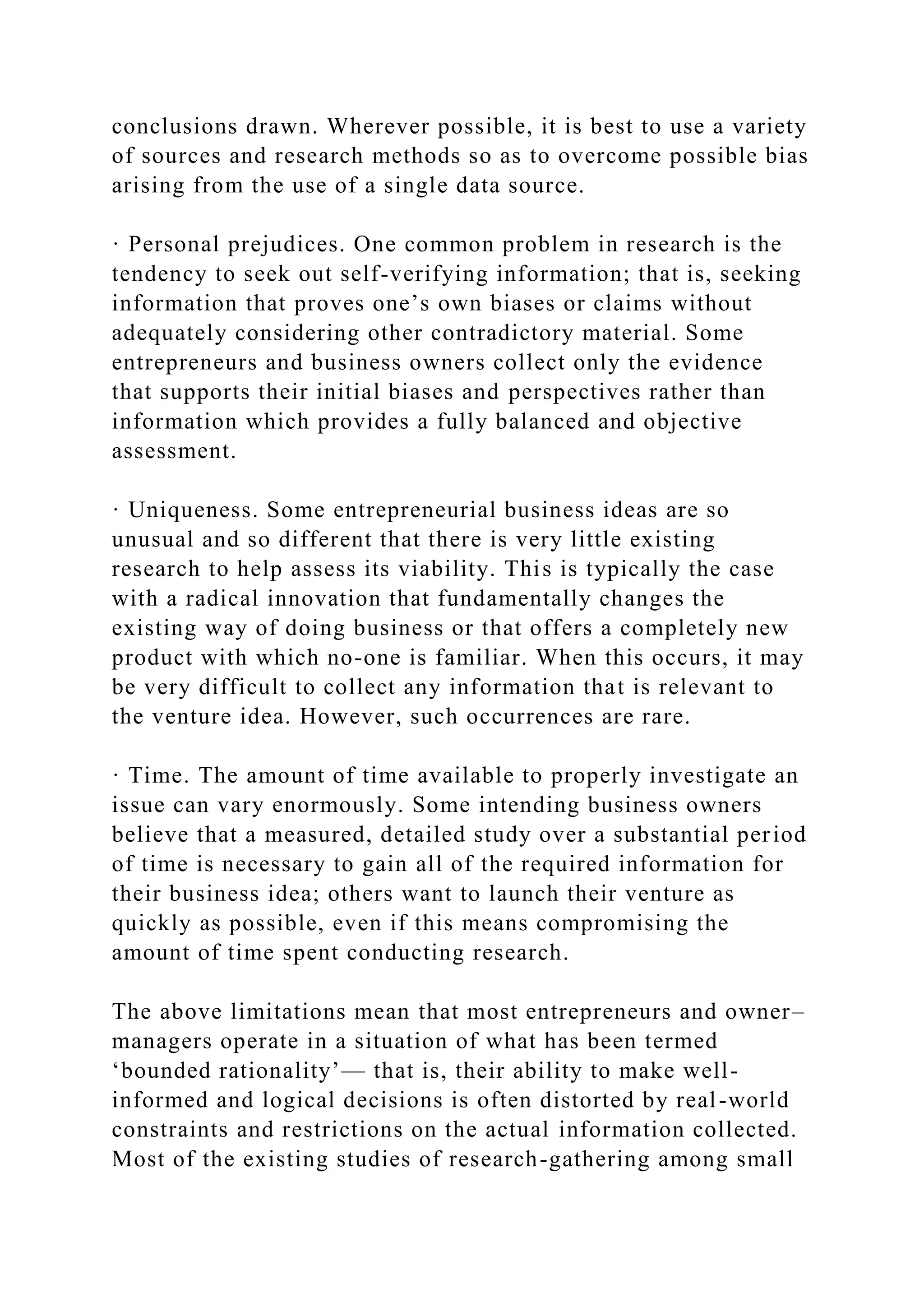 conclusions drawn. Wherever possible, it is best to use a variety
of sources and research methods so as to overcome possible bias
arising from the use of a single data source.
· Personal prejudices. One common problem in research is the
tendency to seek out self-verifying information; that is, seeking
information that proves one’s own biases or claims without
adequately considering other contradictory material. Some
entrepreneurs and business owners collect only the evidence
that supports their initial biases and perspectives rather than
information which provides a fully balanced and objective
assessment.
· Uniqueness. Some entrepreneurial business ideas are so
unusual and so different that there is very little existing
research to help assess its viability. This is typically the case
with a radical innovation that fundamentally changes the
existing way of doing business or that offers a completely new
product with which no-one is familiar. When this occurs, it may
be very difficult to collect any information that is relevant to
the venture idea. However, such occurrences are rare.
· Time. The amount of time available to properly investigate an
issue can vary enormously. Some intending business owners
believe that a measured, detailed study over a substantial period
of time is necessary to gain all of the required information for
their business idea; others want to launch their venture as
quickly as possible, even if this means compromising the
amount of time spent conducting research.
The above limitations mean that most entrepreneurs and owner–
managers operate in a situation of what has been termed
‘bounded rationality’— that is, their ability to make well-
informed and logical decisions is often distorted by real-world
constraints and restrictions on the actual information collected.
Most of the existing studies of research-gathering among small
 